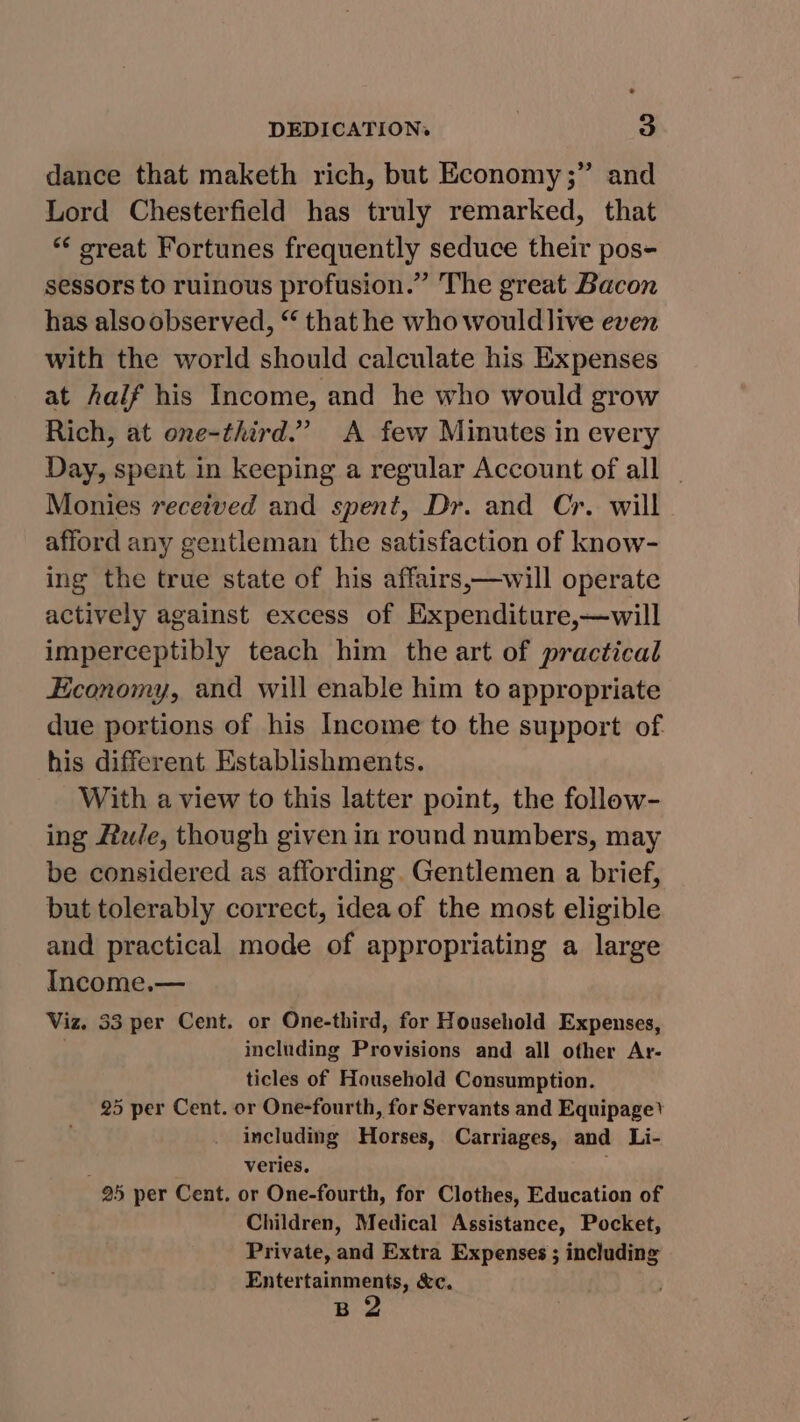 dance that maketh rich, but Economy ;” and Lord Chesterfield has truly remarked, that ‘““ creat Fortunes frequently seduce their pos- sessors to ruinous profusion.” The great Bacon has alsoobserved, “ that he who wouldlive even with the world should calculate his Expenses at half his Income, and he who would grow Rich, at one-third.” A few Minutes in every Day, spent in keeping a regular Account of all - Monies received and spent, Dr. and Cr. will. afford any gentleman the satisfaction of know- ing the true state of his affairs,—will operate actively against excess of Expenditure,—will imperceptibly teach him the art of practical Economy, and will enable him to appropriate due portions of his Income to the support of his different Establishments. With a view to this latter point, the follow- ing Hale, though given in round numbers, may be considered as affording. Gentlemen a brief, but tolerably correct, idea of the most eligible and practical mode of appropriating a large Income.— Viz. 33 per Cent. or One-third, for Household Expenses, including Provisions and all other Ar- ticles of Household Consumption. 25 per Cent. or One-fourth, for Servants and Equipage’ including Horses, Carriages, and Li- veries. 25 per Cent. or One-fourth, for Clothes, Education of Children, Medical Assistance, Pocket, Private, and Extra Expenses ; including Entertainments, &amp;c. B 2