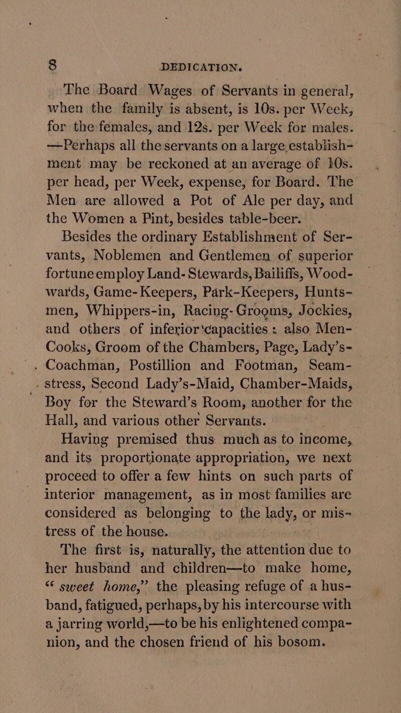The Board Wages of Servants in general, when the family is absent, is 10s. per Week, for the females, and 12s. per Week for males. —Perhaps all the servants on a large establish- ment may be reckoned at an average of 10s. per head, per Week, expense, for Board. The Men are allowed a Pot of Ale per day, and the Women a Pint, besides table-beer. Besides the ordinary Establishment of Ser- vants, Noblemen and Gentlemen of superior fortune employ Land- Stewards, Bailiffs, Wood- wards, Game- Keepers, Park-Keepers, Hunts- men, Whippers-in, Racing-Grogms, Jockies, and others of inferior'capacities : also Men- Cooks, Groom of the Chambers, Page, Lady’s- . Coachman, Postillion and Footman, Seam- _. Stress, Second Lady’s-Maid, Chamber-Maids, . - Boy for the Steward’s Room, another for the Hall, and various other Servants. Having premised thus: much as to income, and its proportionate appropriation, we next proceed to offer a few hints on such parts of interior management, as in most families are considered as belonging to the lady, or mis- tress of the house. The first is, naturally, the attention due to her husband and children—to make home, “ sweet home,” the pleasing refuge of a hus- band, fatigued, perhaps, by his intercourse with a jarring world,—to be his enlightened compa- nion, and the chosen friend of his bosom.