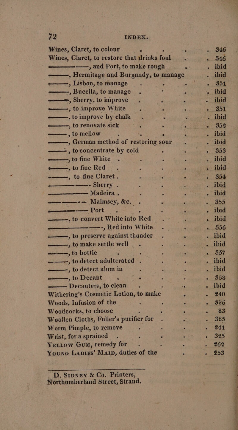 Wines, Claret, to colour ‘ -————, Lisbon, to manage -, Bucella, to manage . w———«, Sherry,toimprove . -——-, to improve White ‘ ——,toimprove by chalk . , to renovate sick . , to mellow ‘ . —— , toconcentrate by cold ,to fine White . ~——,tofine Red. -———-, to fine Claret . —_—__—_— ——-- Sherry . —_————- Madeira . ——-——-— Malmsey, ac. ‘ ene —— Port : ° ——, to convert White into Red ——_—__—_ —-, Red into White ———, to preserve against thunder ———, to make settle well. , to bottle : ———, to detect adulterated . ——, to detect alum in , to Decant . eo: —— Decanters, to clean e Woods, Infusion of the Woodcocks, to choose Woollen Cloths, Fuller’s purifier for Worm Pimple, to remove Wrist, for a sprained YeLLow Gum, remedy for Younc Lapisgs’ Maip, duties of the D. Sipney &amp; Co. Printers, Northumberland Street, Strand. 346 346 ibid ibid 351 ibid ibid 351 ibid 352 ibid ibid 353 ibid 354 ibid ibid 355 ibid 356 ibid ibid 337 ibid ibid 358 ibid 240 326 83 365 241 325 262 253