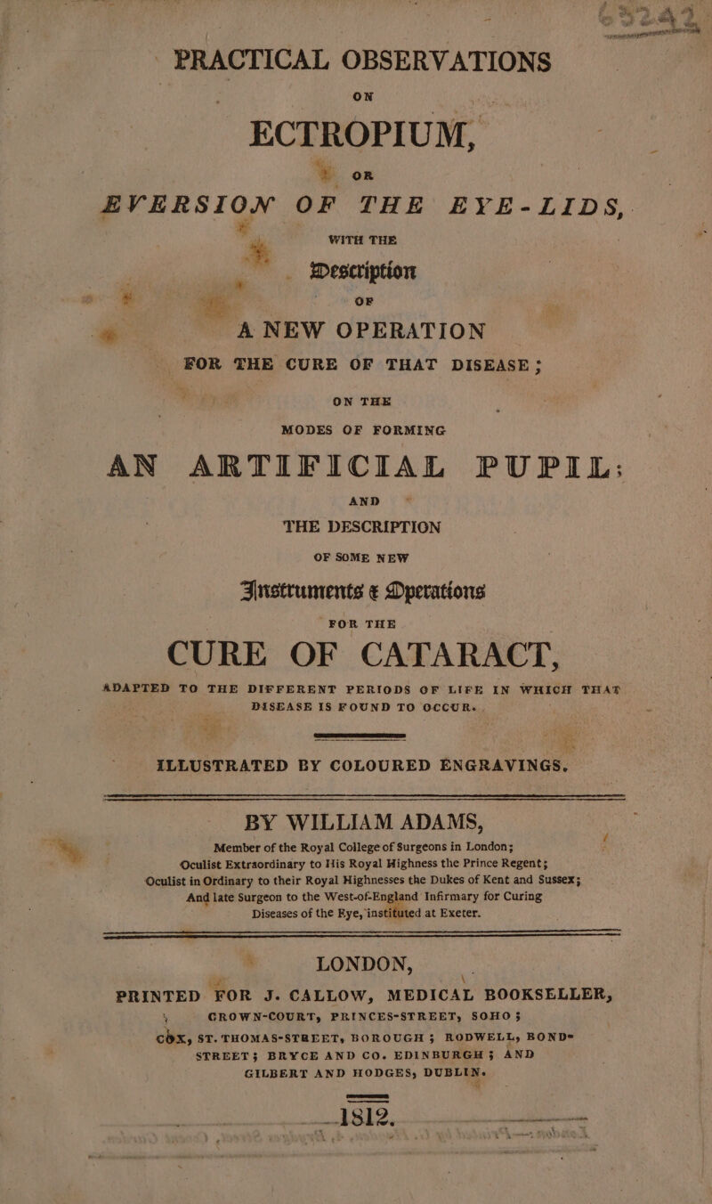 i - PRACTICAL OBSERVATIONS ON tet, ECTROPIUM, i EVERSION OF THE EYE-LIDS,. ‘+ WITH THE  _ Description ¥ ‘i. a ta - A NEW OPERATION _ FOR THE CURE OF THAT DISEASE; ON THE MODES OF FORMING AN ARTIFICIAL PUPIL: AND THE DESCRIPTION OF SOME NEW Anstruments ¢ Dperations FOR THE { CURE OF CATARACT, DISEASE 18 FOUND TO OCCUR. ‘ ” ILLUSTRATED BY COLOURED ENGRAVINGS. BY WILLIAM ADAMS, Member of the Royal College of Surgeons in London; Oculist Extraordinary to His Royal Highness the Prince Regent; Oculist in Ordinary to their Royal Highnesses the Dukes of Kent and Sussex; And late Surgeon to the West-of-England Infirmary for Curing ; Diseases of the Fye, instituted at Exeter. LONDON, he \ PRINTED FOR J. CALLOW, MEDICAL BOOKSELLER, A CROWN-COURT, PRINCES-STREET, SOHO 5 cox, ST. THOMAS-STREET, BOROUGH 3 RODWELL, BOND= STREET; BRYCE AND CO. EDINBURGH 3 AND GILBERT AND HODGES, DUBLIN. ramones 6°87 ee oe