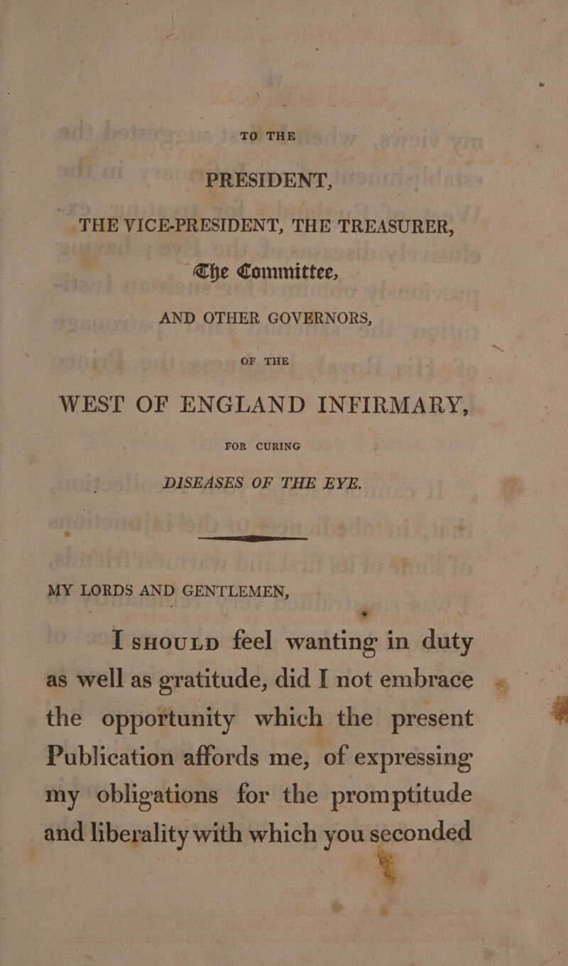 - PRESIDENT, | _ THE VICE-PRESIDENT, THE TREASURER, “aye Committee, AND OTHER GOVERNORS, OF THE WEST OF ENGLAND INFIRMARY, FOR CURING DISEASES OF THE EYE. ® , iar MY LORDS AND GENTLEMEN, ‘ , [ sHouxp feel wanting in dut as well as gratitude, did I not embrace the opportunity which the present Publication affords me, of expressing my obligations for the promptitude _and liberality with which you seconded