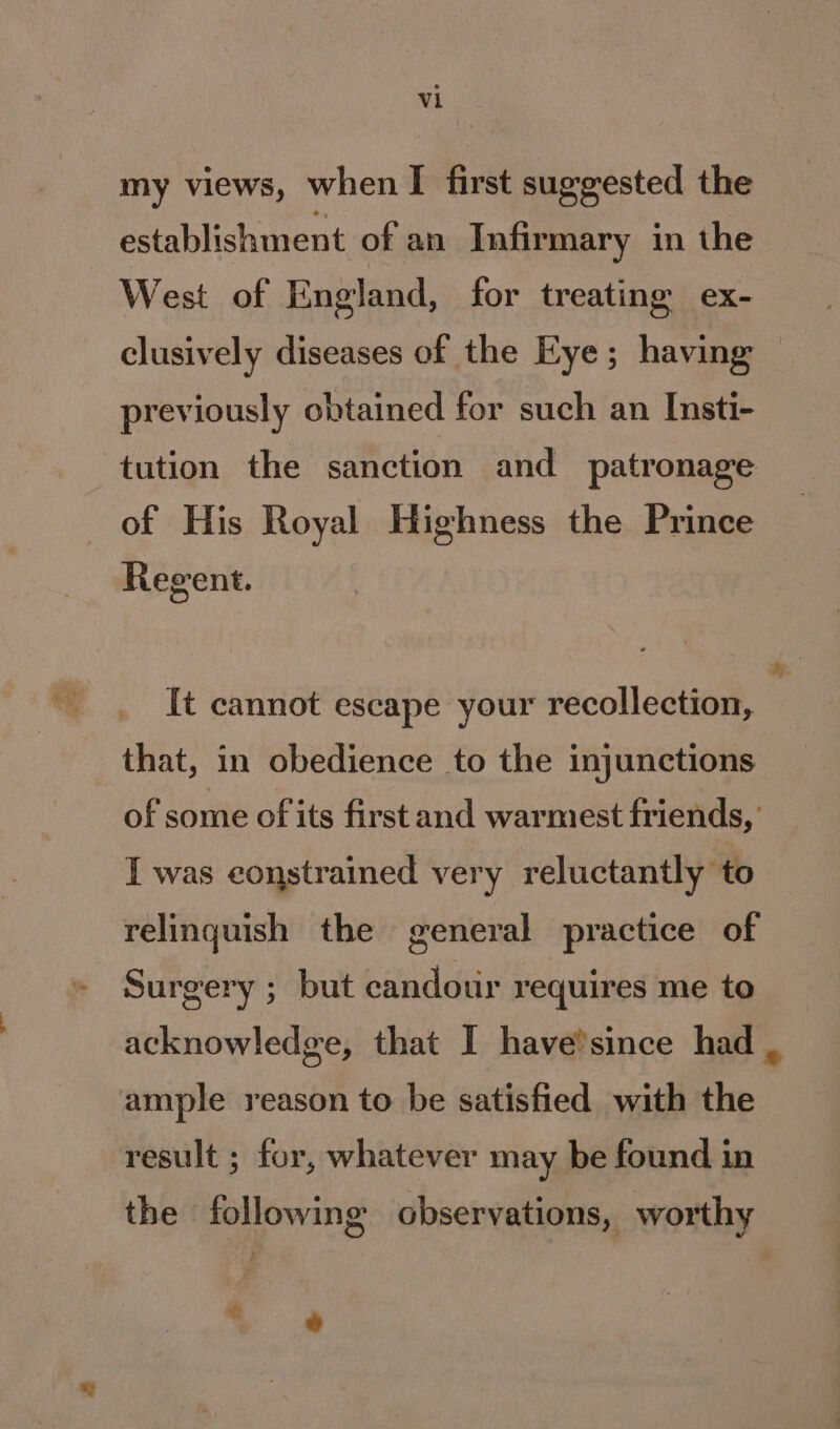 my views, when I first suggested the establishment of an Infirmary in the West of England, for treating ex- clusively diseases of the Eye; having previously obtained for such an Insti- tution the sanction and patronage of His Royal Highness the Prince Regent. It cannot escape your recollection, that, in obedience to the injunctions of some of its first and warmest friends, I was constrained very reluctantly to relinquish the general practice of Surgery ; but eandour requires me to rs ample reason to be satisfied with the result ; for, whatever may be found in the following observations, worthy  e