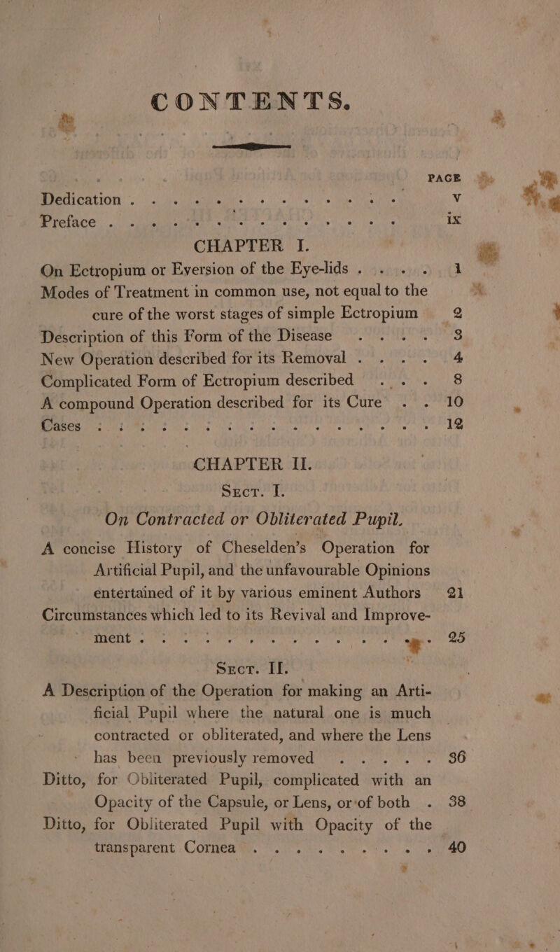 CONTENTS. &amp; “i —— LO PAGE Dedication . Vv Preface . ix CHAPTER I. On Ectropium or Eyersion of the Eye-lids . Modes of Treatment in common use, not equal to the cure of the worst stages of simple Ectropium Description of this Form of the Disease New Operation described for its Removal . Complicated Form of Ectropium described A compound Operation described for its Cure . . Cases CHAPTER II. Sect. I. On Contracted or Obliterated Pupit. A concise History of Cheselden’s Operation for Artificial Pupil, and the unfavourable Opinions entertained of it by various eminent Authors Circumstances which led to its Revival and Improve- ment . ‘ r, € : 5 k A . 5 rs . Secr. If. $ A Description of the Operation for making an Arti- ficial Pupil where the natural one is much contracted or obliterated, and where the Lens has been previously removed Syeda Ditto, for Obliterated Pupil, complicated with an Opacity of the Capsule, or Lens, or‘of both Ditto, for Obliterated Pupil with Opacity of the imouptarent &lt;COLMEA Wi. sv iki See os on ee ¥ 21 25 36 38 40