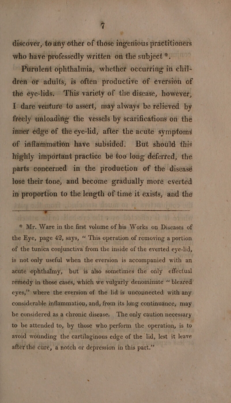 a * discover, t6 diy other of those ingeriious practitioners who have professedly written on thie subject *. Purulent ophthalmia, whether occurring in chil- dren oY adtilts, is often productive of eéversion of thé éye:lids: | 'This variety of the disease, however, I. dare venture’ to assert, may always be rélievéed by freely unloadivig’ the vessels by scarifications on the imner edge of the eye-lid, after the acute ‘symptoms of iiflammetion have subsided. But should this highly important practice bé too long deferted, the parts soncerned in the production of the discasé lose their tone, and become gradually more everted in proportion to the length of time it exists, and the &gt;? * Mr. Ware in the first volume of his Works on Diseases of the Eye, page 42, says, “ This operation of removing a portion of the tunica conjunctiva from the inside of the everted eye-lid, is not only useful when the eversion is accompanied with an acute ophthalmy, but is also sometimes the only effectual remedy in those cases, which we vulgarly denominate “ bleared ’ eyes,” where the eversion of the lid is unconnected with any considerable inflammation, and, frem its long continuance, may be considered as a chronic disease. ‘The only caution necessary to be attended to, by those who perform the operation, is to avoid wounding the cartilaginous edge of the lid, lest it leave after thé cure, a notch or depression in this part.”