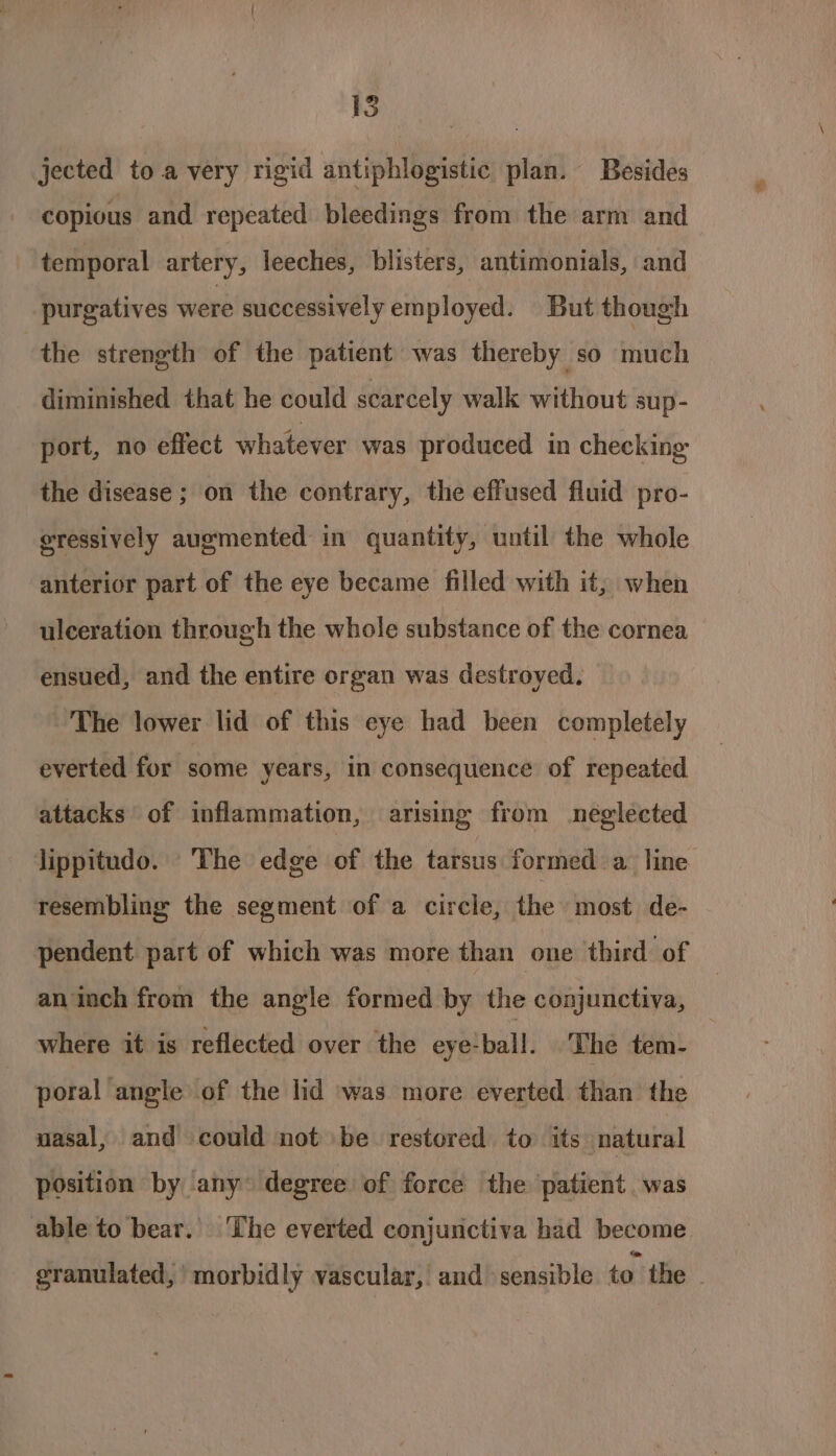 jected to a very rigid antiphlogistic plan. Besides copious and repeated bleedings from the arm and temporal artery, leeches, blisters, antimonials, and purgatives were successively employed. But though the strength of the patient was thereby so much diminished that he could scarcely walk without sup- port, no effect whatever was produced in checking the disease ; on the contrary, the effused fluid pro- eressively augmented in quantity, until the whole anterior part of the eye became filled with it, when ulceration through the whole substance of the cornea ensued, and the entire organ was destroyed. The lower lid of this eye had been completely everted for some years, in consequence of repeated attacks of inflammation, arising from neglected lippitudo. The edge of the tarsus formed a line resembling the segment of a circle, the most de- pendent part of which was more than one third of an inch from the angle formed by the conjunctiva, where it is reflected over the eye!ball. The tem- poral angle of the lid was more everted than the nasal, and could not be restored to its natural position by any degree of force the patient was able to bear. ‘The everted conjunctiva had become granulated,’ morbidly vascular, and sensible to the.