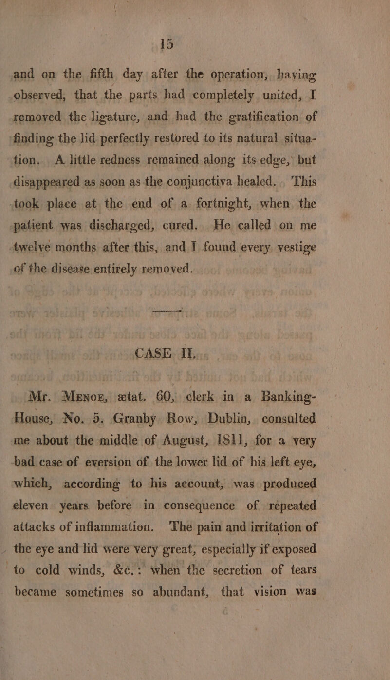 and on the fifth day after the operation, haying observed, that the parts had completely united, I remoyed the ligature, and had the gratification of finding: the lid perfectly restored to its natural situa- tion. A little redness remained along its edge, but disappeared as soon as the conjunctiva healed. . This took place at the end of a. fortnight, when the patient was discharged, cured. He called on me twelve months after this, and I found every. vestige of the disease entirely removed. CASE IL... Mr. Menoz, extat. 60, clerk in a Banking- House, No. 5. Granby Row, Dublin, consulted me about the middle of August, IS11, for a very -bad case of eversion of the lower lid of his left eye, which, according to his account, was produced eleven years before in consequence of repeated attacks of inflammation. The pain and irritation of . the eye and lid were very great, especially if exposed to cold winds, &amp;c.: when the secretion of tears became sometimes so abundant, that vision was