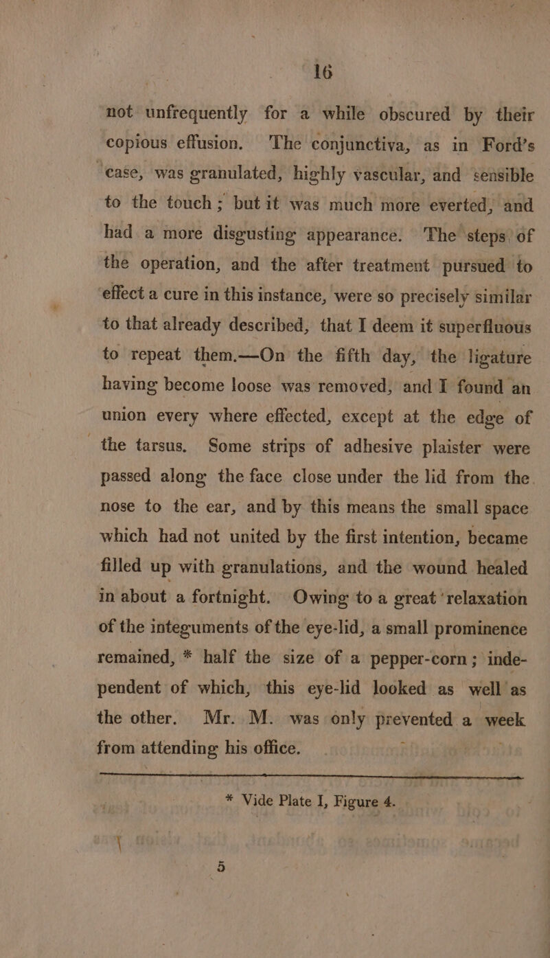 lo not unfrequently for a while obscured by their copious effusion. The conjunctiva, as in Ford’s “ease, was granulated, highly vascular, and sensible to the touch; but it was much more everted, and had a more disgusting appearance. The steps, of the operation, and the after treatment pursued to effect a cure in this instance, were so precisely similar to that already described, that I deem it superfluous to repeat them.—On the fifth day, the ligature having become loose was removed, and I found an union every where effected, except at the edge of the tarsus. Some strips of adhesive plaister were passed along the face close under the lid from the. nose to the ear, and by this means the small space which had not united by the first intention, became filled up with granulations, and the wound healed in about a fortnight. Owing to a great ‘relaxation of the integuments of the eye-lid, a small prominence remained, * half the size of a pepper-corn ; ‘inde- pendent of which, this eye-lid looked as well as the other. Mr. M. was only prevented a week - from attending his office. * Vide Plate I, Figure 4. aoe