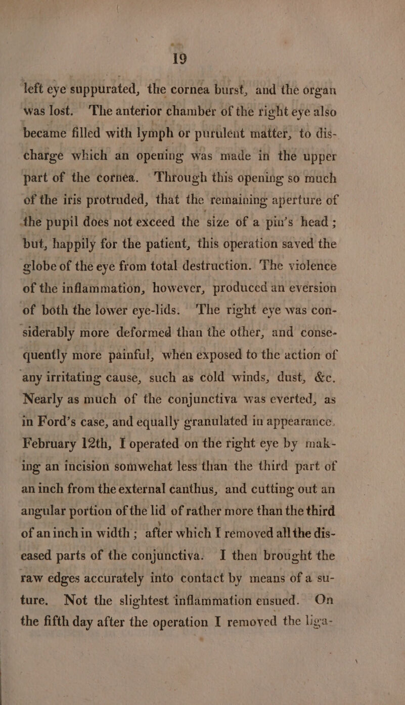 left eye suppurated, the cornea burst, and the organ was lost. The anterior chamber of the right eye also became filled with lymph or purulent matter, to dis- charge which an opening was made in the upper part of the cornea. Through this opening so much of the iris protruded, that the remaining aperture of the pupil does not exceed the size of a pin’s head ; but, happily for the patient, this operation saved the globe of the eye from total destruction. The violence of the inflammation, however, produced an eversion of both the lower eye-lids. ‘The right eye was con- siderably more deformed than the other, and conse- quently more painful, when exposed to the action of any irritating cause, such as cold winds, dust, &amp;c. Nearly as much of the conjunctiva was everted, as in Ford’s case, and equally granulated in appearance, February 12th, I operated on the right eye by mak- ing an Incision somwehat less than the third part of an inch from the external canthus, and cutting out an angular portion of the lid of rather more than the third of aninchin width ; after which [ removed all the dis- eased parts of the conjunctiva. I then brought the raw edges accurately into contact by means of a su- ture. Not the slightest inflammation ensued. On the fifth day after the operation I removed the ligra-