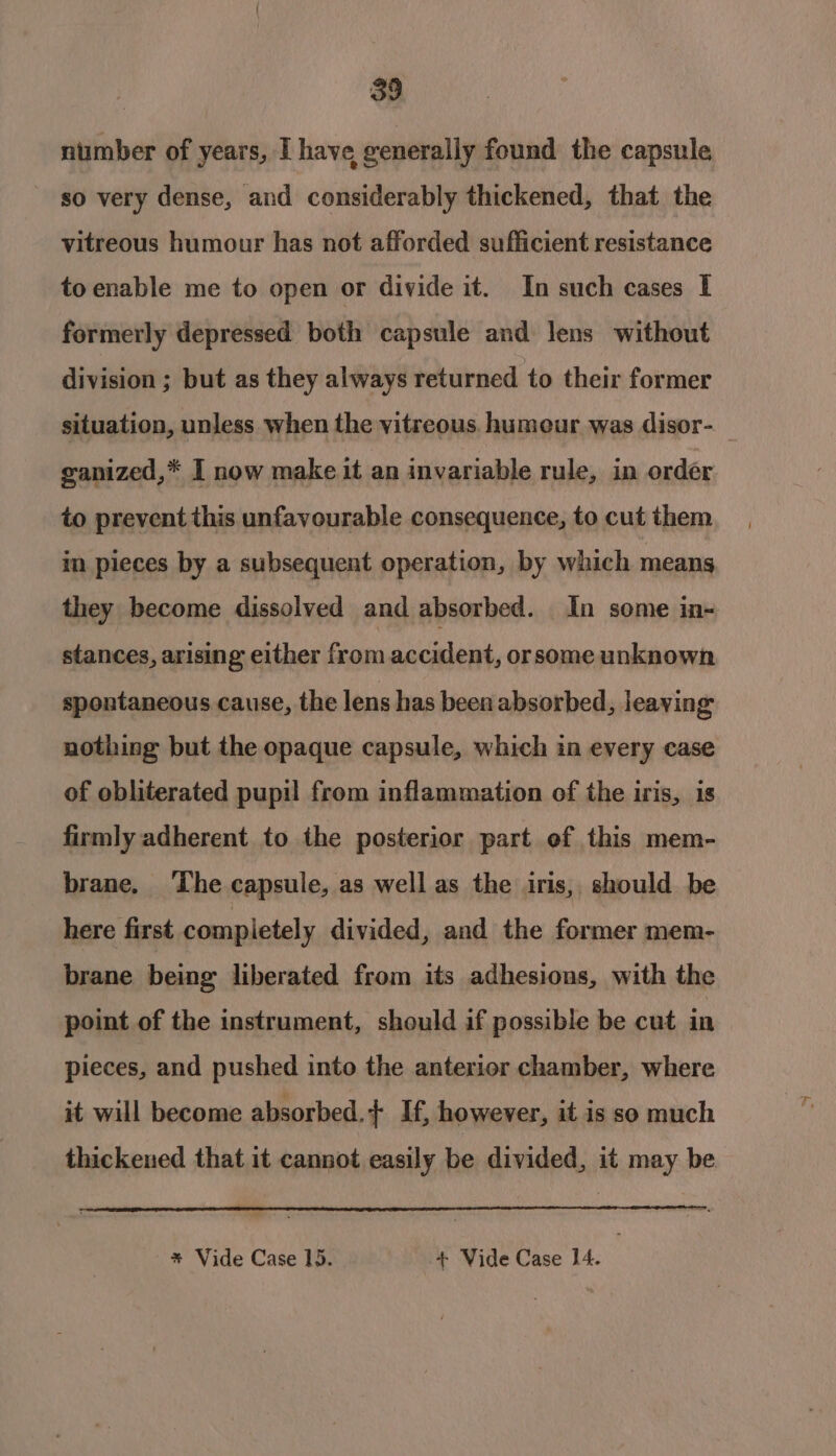 39 number of years, I have generally found the capsule so very dense, and considerably thickened, that the vitreous humour has not afforded sufficient resistance toenable me to open or divide it. In such cases I formerly depressed both capsule and lens without division ; but as they always returned to their former situation, unless when the vitreous. humeur was disor- ganized,* I now make it an invariable rule, in order to prevent this unfavourable consequence, to cut them in pieces by a subsequent operation, by which means they become dissolved and absorbed. In some in- stances, arising either from accident, orsome unknown spontaneous cause, the lens has been absorbed, leaving nothing but the opaque capsule, which in every case of obliterated pupil from inflammation of the iris, is firmly adherent to the posterior part of this mem- brane. The capsule, as well as the iris, should be here first completely divided, and the former mem- brane being liberated from its adhesions, with the point of the instrument, should if possible be cut in pieces, and pushed into the anterior chamber, where it will become absorbed.+ If, however, it is so much thickened that it cannot easily be divided, it may be