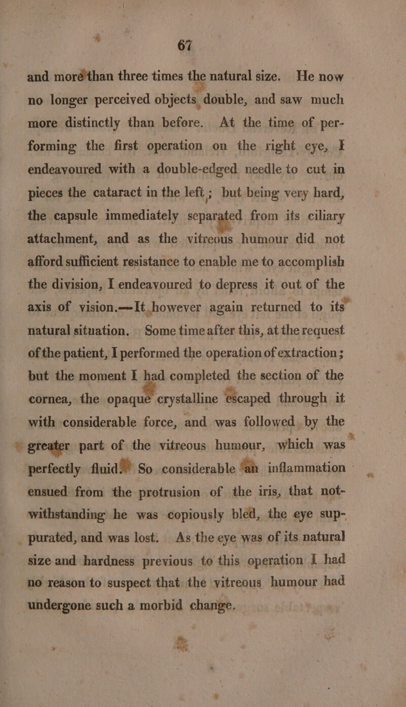 ‘# 67 and moré'than three times the natural size. He now no longer perceived objects, double, and saw much more distinctly than before. At the time of per- forming the first operation on the right eye, I endeayoured with a double-edged needle to cut in pieces the cataract in the left ; but being very hard, the capsule immediately separated from its ciliary attachment, and as the vitreous humour did. not afford sufficient resistance to enable me to accomplish the division, I endeavoured to depress it out of the axis of vision.—It, however again returned to its. natural situation. Some time after this, at the request of the patient, I performed the operation of extraction ; but the moment I had completed the section of the cornea, the S| Be ‘escaped through it with considerable force, and was followed, by the % greater part of the vitreous humour, which was . perfectly fluid! So considerable “ah inflammation - ensued from the protrusion of the iris, that not- withstanding he was copiously bled, the eye sup- _ purated, and was lost. As the eye was of its natural size and hardness previous to this operation 1 had no reason to suspect that the vitreous humour had undergone such a morbid change. : ie ux e, :