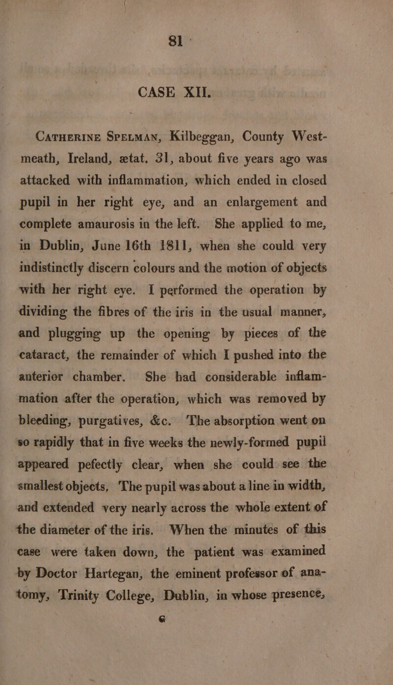 a CASE XII. CATHERINE SPELMAN, Kilbeggan, County West- meath, Ireland, etat. 31, about five years ago was attacked with inflammation, which ended in closed pupil in her right eye, and an enlargement and complete amaurosis in the left. She applied to me, in Dublin, June 16th 1811, when she could very indistinctly discern colours and the motion of objects with her right eye. I performed the operation by dividing the fibres of the iris in the usual manner, and plugging up the opening by pieces of the cataract, the remainder of which I pushed into the anterior chamber. She had considerable inflam- mation after the operation, which was removed by bleeding, purgatives, &amp;c. The absorption went on so rapidly that in five weeks the newly-formed pupil appeared pefectly clear, when she could see the smallest objects, The pupil was about a line in width, and extended very nearly across the whole extent of the diameter of the iris. When the minutes of this case were taken down, the patient was examined by Doctor Hartegan, the eminent professor of ana- tomy, Trinity College, Dublin, in whose presence, G