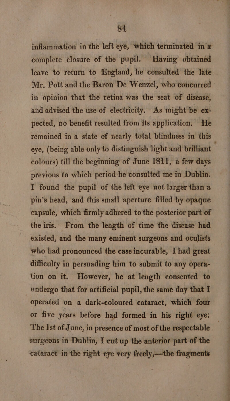 inflammation in the left eye, which terminated ina complete closure of the pupil. Having’ obtained leave to return to England, he consulted the late Mr. Pott and the Baron De Wenzel, who concurred - in opinion that the retina was the seat of disease, and advised the use of electricity. As might be ex- pected, no benefit resulted from its application. He remained in a state of nearly total blindness in this eye, (being able only to distinguish light and brillant colours) till the beginning of June 1811, a few days previous to which period he consulted me in Dublin. I found the pupil of the left eye not larger than a ? pin’s head, and this small aperture filled by opaque capsule, which firmly adhered to the posterior part of the iris. From the length of time the disease had existed, and the many eminent surgeons and oculists who had pronounced the caseincurable, I had great difficulty in persuading him to submit to any opera- tion on it. However, he at length consented to undergo that for artificial pupil, the same day that I operated on a dark-coloured cataract, which four or five years before had formed in his right eye: The Ist of June, in presence of most of the respectable surgeons in Dublin, I cut up the anterior part of the cataract in the right eye very freely,—the fragments