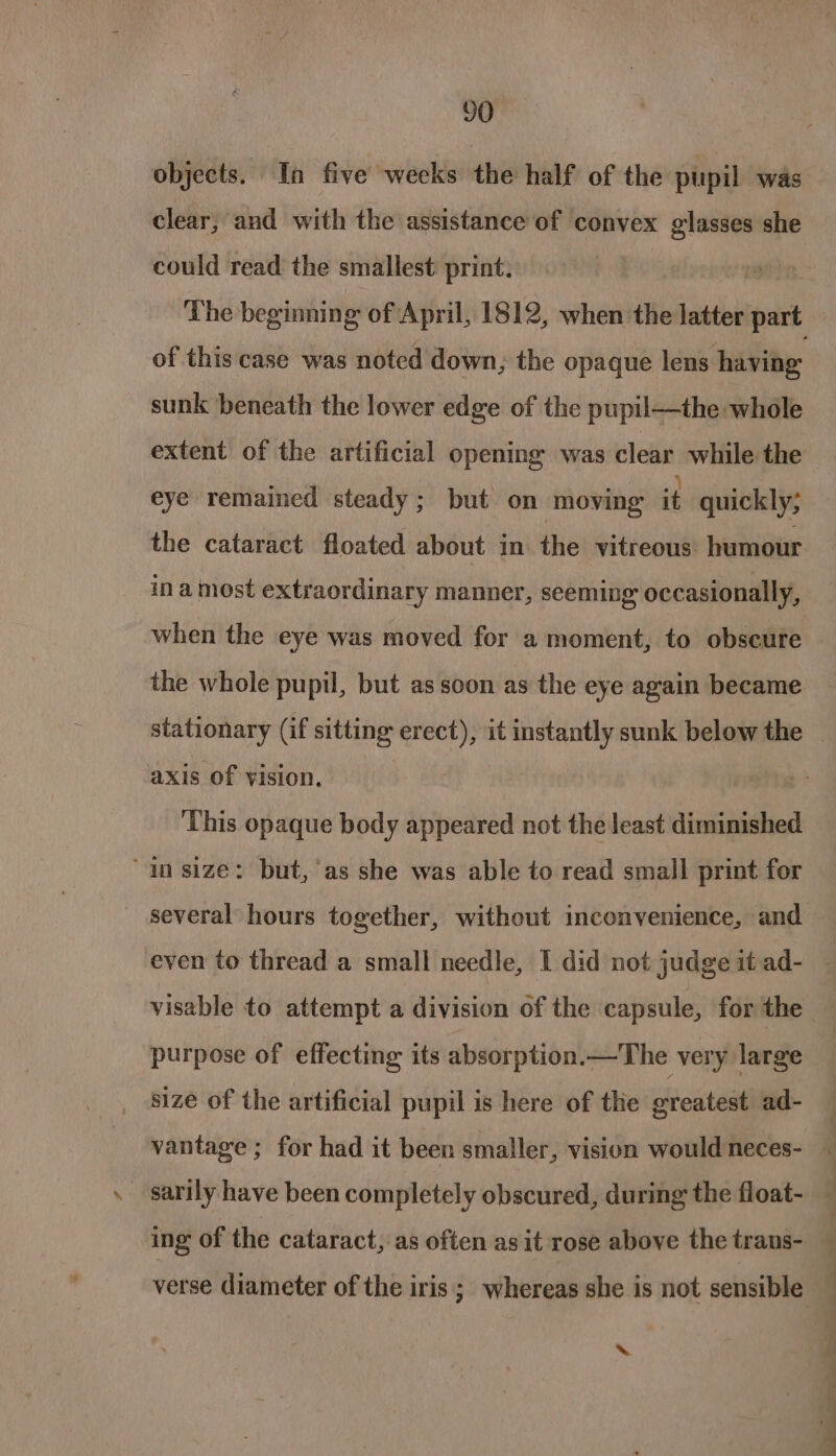 objects. In five weeks the half of the pupil was clear, and with the assistance of convex glasses she could read the smallest print: The beginning of April, 1812, when the latter i of this case was noted down, the opaque lens having sunk beneath the lower edge of the pupil—the whole extent of the artificial opening was clear while the eye remained steady; but on moving it quickly; the cataract floated about in the vitreous humour ina most extraordinary manner, seeming occasionally, when the eye was moved for a moment, to obscure | the whole pupil, but as soon as the eye again became stationary (if sitting erect), it instantly sunk below the — axis of vision. ‘This opaque body appeared not the least diminished “in size: but,'as she was able to read small print for several hours together, without inconvenience, and even to thread a small needle, I did not judge it ad- : visable to attempt a division of the capsule, for the purpose of effecting its absorption.—The very large size of the artificial pupil is here of the greatest ad- vantage ; for had it been smaller, vision would neces- _ sarily have been completely obscured, during the float- ing of the cataract, as often as it rose above the trans- — verse diameter of the iris; whereas she is not sensible ‘