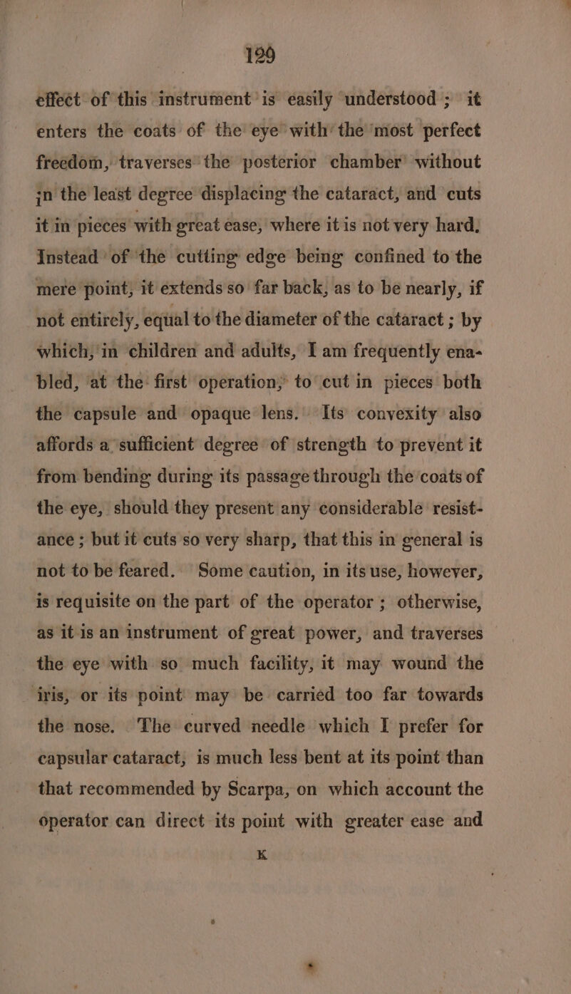 effect of this instrument is easily understood ; it enters the coats of the eye with’ the ‘most perfect freedom, traverses the posterior chamber’ without sn the least degree displacing the cataract, and cuts it in pieces with great ease, where it is not very hard, Instead of ‘the cutting edge being confined to the mere point, it extends so far back, as to be nearly, if not entirely, eqiial to the diameter of the cataract ; by which, in children and adults, I am frequently ena- bled, at the: first operation; to cut in pieces both the capsule and opaque lens.’ Its convexity also affords a sufficient degree of strength to prevent it from bending during its passage through the coats of the eye, should they present any considerable resist- ance ; but it cuts so very sharp, that this in general is not to be feared. Some caution, in its use, however, is requisite on the part of the operator ; otherwise, as it is an instrument of great power, and traverses the eye with so much facility, it may wound the ‘iris, or its point’ may be carried too far towards the nose. The curved needle which I prefer for capsular cataract, is much less bent at its point than that recommended by Scarpa, on which account the operator can direct its point with greater ease and K