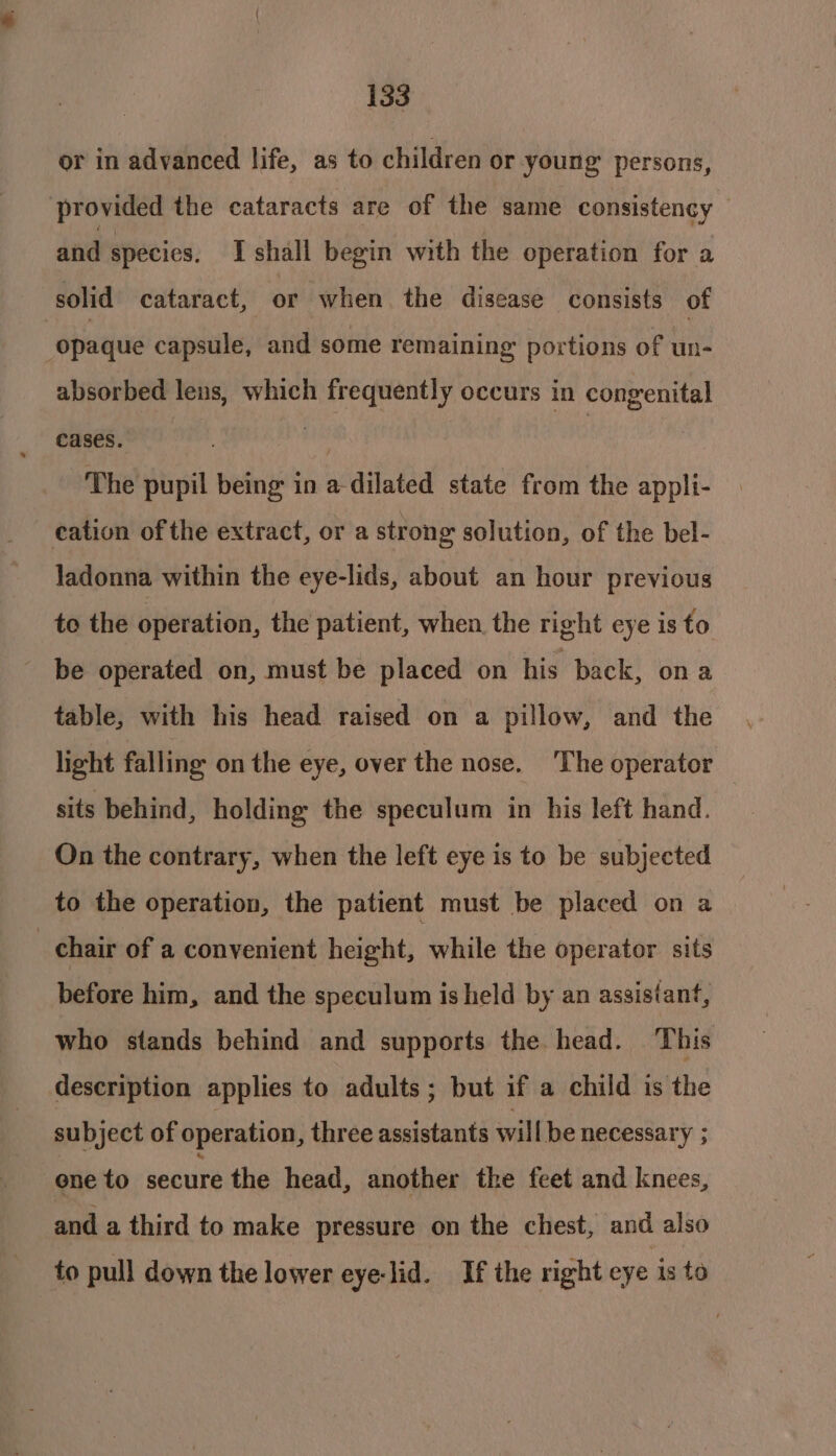 or in advanced life, as to children or young persons, provided the cataracts are of the same consistency and specics. I shall begin with the operation for a solid cataract, or when. the disease consists of opaque capsule, and some remaining portions of un- absorbed lens, which frequently occurs in congenital cases. vale | The pupil being in a-dilated state from the appli- cation of the extract, or a strong solution, of the bel- ladonna within the eye-lids, about an hour previous to the operation, the patient, when the right eye isto be operated on, must be placed on his back, ona table, with his head raised on a pillow, and the light falling on the eye, over the nose. The operator sits behind, holding the speculum in his left hand. On the contrary, when the left eye is to be subjected to the operation, the patient must be placed on a chair of a convenient height, while the operator sits before him, and the speculum is held by an assistant, who stands behind and supports the head. This description applies to adults; but if a child is the subject of operation, three assistants will be necessary ; one to secure the head, another the feet and knees, and a third to make pressure on the chest, and also to pull down the lower eye-lid. If the right eye is to