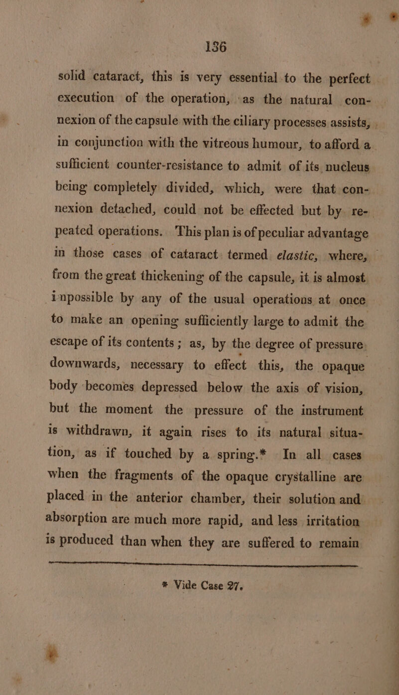 solid cataract, this is very essential to the perfect — execution of the operation, -as the natural con- nexion of the capsule with the ciliary processes assists, . in conjunction with the vitreous humour, to afford a sufficient counter-resistance to admit of its nucleus being completely divided, which, were that con- nexion detached, could not be effected but by. re- peated operations. This plan is of peculiar advantage in those cases of cataract. termed elastic, where, — from the great thickening of the capsule, it is almost -Inpossible by any of the usual operations at once to make an opening sufficiently large to admit the escape of its contents; as, by the degree of pressure. downwards, necessary to effect this, the opaque body ‘becomes depressed below the axis of vision, but the moment the pressure of the instrument is withdrawn, it again rises to its natural situa- tion, as if touched by a spring.* In all cases when the fragments of the opaque crystalline are placed in the anterior chamber, their solution and absorption are much more rapid, and less irritation is produced than when they are suffered to remain AS ARCMIN