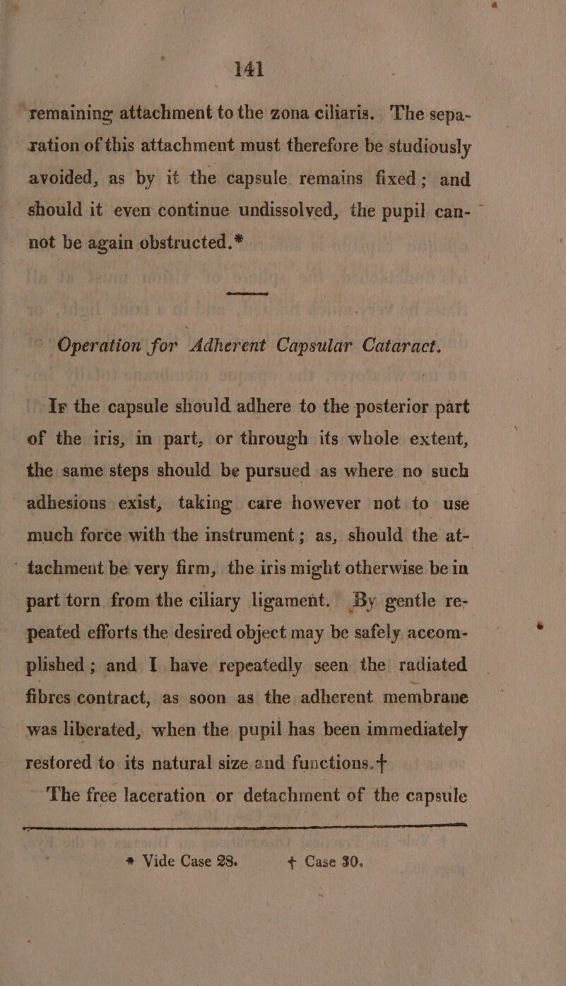 “remaining attachment to the zona ciliaris. The sepa- ration of this attachment must therefore be studiously avoided, as by it the capsule. remains fixed; and should it even continue undissolved, the pupil can- not be again obstructed.* Sacro ’ Operation for Adherent Capsular Cataract. Ix the capsule should adhere to the posterior part of the iris, in part, or through its whole extent, the same steps should be pursued as where no such adhesions exist, taking care however not to use much force with the instrument; as, should the at- ' tachment be very firm, the iris might otherwise be in part torn from the ciliary ligament. By gentle re- peated efforts the desired object may be safely, aceom- plished ; and I have repeatedly seen the ‘radiated fibres contract, as soon as the adherent membrane was liberated, when the pupil has been immediately restored to its natural size and functions. ~ The free laceration or detachment of the capsule OSE AEG AREA ie) AAR TE * Vide Case 28. + Case 30.