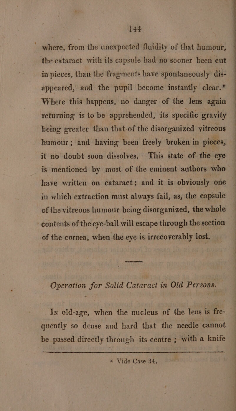 ' where, from the unexpected fluidity of that humour, the cataract with its capsule had no sooner been cut in pieces, than the fragments have spontaneously dis- appeared, and the pupil become instantly clear.* Where this happens, no danger of the lens again returning is to be apprehended, its specific gravity being greater than that-of the disorganized vitreous humour; and having been freely broken in pieces, have written on cataract; and it is obviously one in which extraction must always fail, as, the capsule of the vitreous humour being disorganized, the whole contents of the eye-ball will escape through the section of the cornea, when the eye is irrecoverably lost. Operation for Solid Cataract in Old Persons. quently so dense and hard that the needle cannot be passed directly through its centre ; with a knife ot * Vide Case 34,