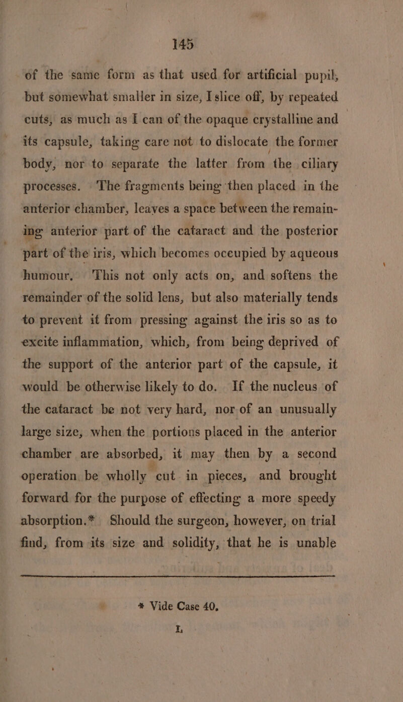 of the same form as that used for artificial pupil, but somewhat smaller in size, I slice off, by repeated cuts, as much as I can of the opaque crystalline and — its capsule, taking care not to dislocate the former body, nor to separate the latter from et ciliary processes. ‘The fragments being then placed in the anterior chamber, leaves a space between the remain- ing anterior part of the cataract and the posterior part of the iris, which becomes oceupied by aqueous humour, ‘This not only acts on, and softens the remainder of the solid lens, but also materially tends to prevent it from pressing against the iris so as to excite inflammation, which, from being deprived of the support of the anterior part of the capsule, it would be otherwise likely to do. If the nucleus of the cataract be not very hard, nor of an unusually large size, when the portions placed in the anterior chamber are absorbed, it may then by a second operation. be wholly Moat. in pieces, and brought forward for the purpose of effecting a more speedy absorption.* Should the surgeon, however, on trial find, from its size and solidity, that he is unable é *% Vide Case 40, I,