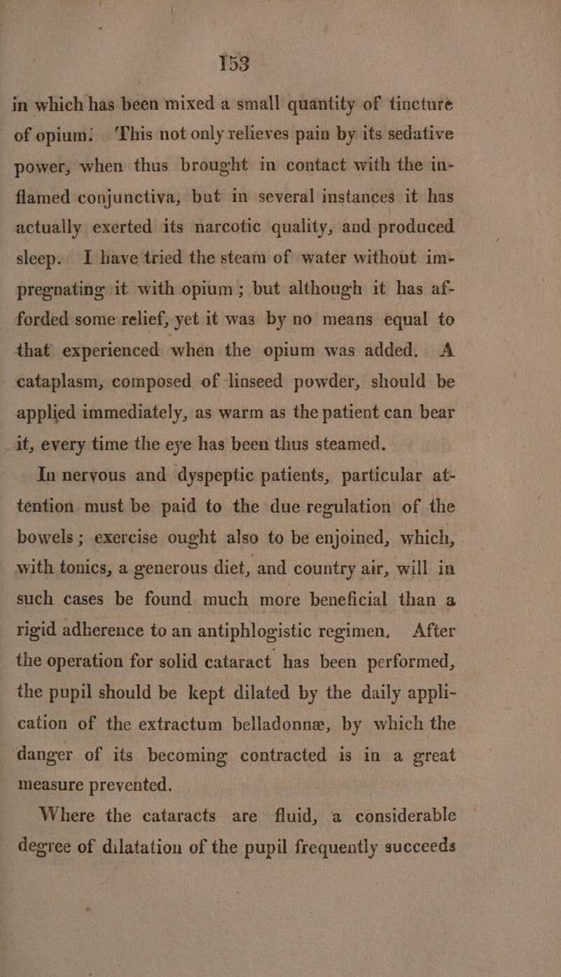 in which has been mixed a small quantity of tincture of opium: ‘This not only relieves pain by its sedative power, when thus brought in contact with the in- flamed conjunctiva, but in several instances it has actually exerted its narcotic quality, and produced sleep. I have tried the steam of water without im- pregnating it with opium; but although it has af- forded some relief, yet it was by no means equal to that experienced when the opium was added. A - cataplasm, composed of ‘linseed powder, should be applied immediately, as warm as the patient can bear _it, every time the eye has been thus steamed. In nervous and dyspeptic patients, particular at- tention must be paid to the due regulation of the bowels ; exercise ought also to be enjoined, which, with tonics, a generous diet, and country air, will in such cases be found much more beneficial than a rigid adherence to an antiphlogistic regimen, After the operation for solid cataract has been performed, — the pupil should be kept dilated by the daily appli- cation of the extractum belladonna, by which the danger of its becoming contracted is in a great measure prevented. Where the cataracts are fluid, a considerable degree of dilatation of the pupil frequently succeeds