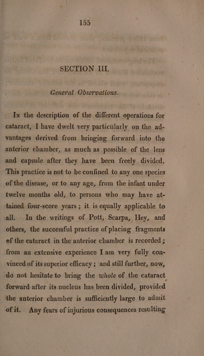 SECTION III. General Observations. In the description of the different operations for cataract, Ihave dwelt very particularly on the ad- vantages derived from bringing forward into the anterior chamber, as much as possible of the lens and capsule after they have been freely divided. ~ This practice is not to be confined to any one species of the disease, or to any age, from the infant under twelve months old, to persons who may have at- tained four-score years ; it is equally applicable to all. In the writings of Pott, Scarpa, Hey, and others, the successful practice of placing fragments of the cataract in the anterior chamber is recorded ; from an extensive experience I am very fully con- vinced of its superior efficacy ; and still further, now, do not hesitate to bring the whole of the cataract forward.after its nucleus has been divided, provided the anterior chamber is sufficiently large to admit of if. Any fears of injurious consequences resulting