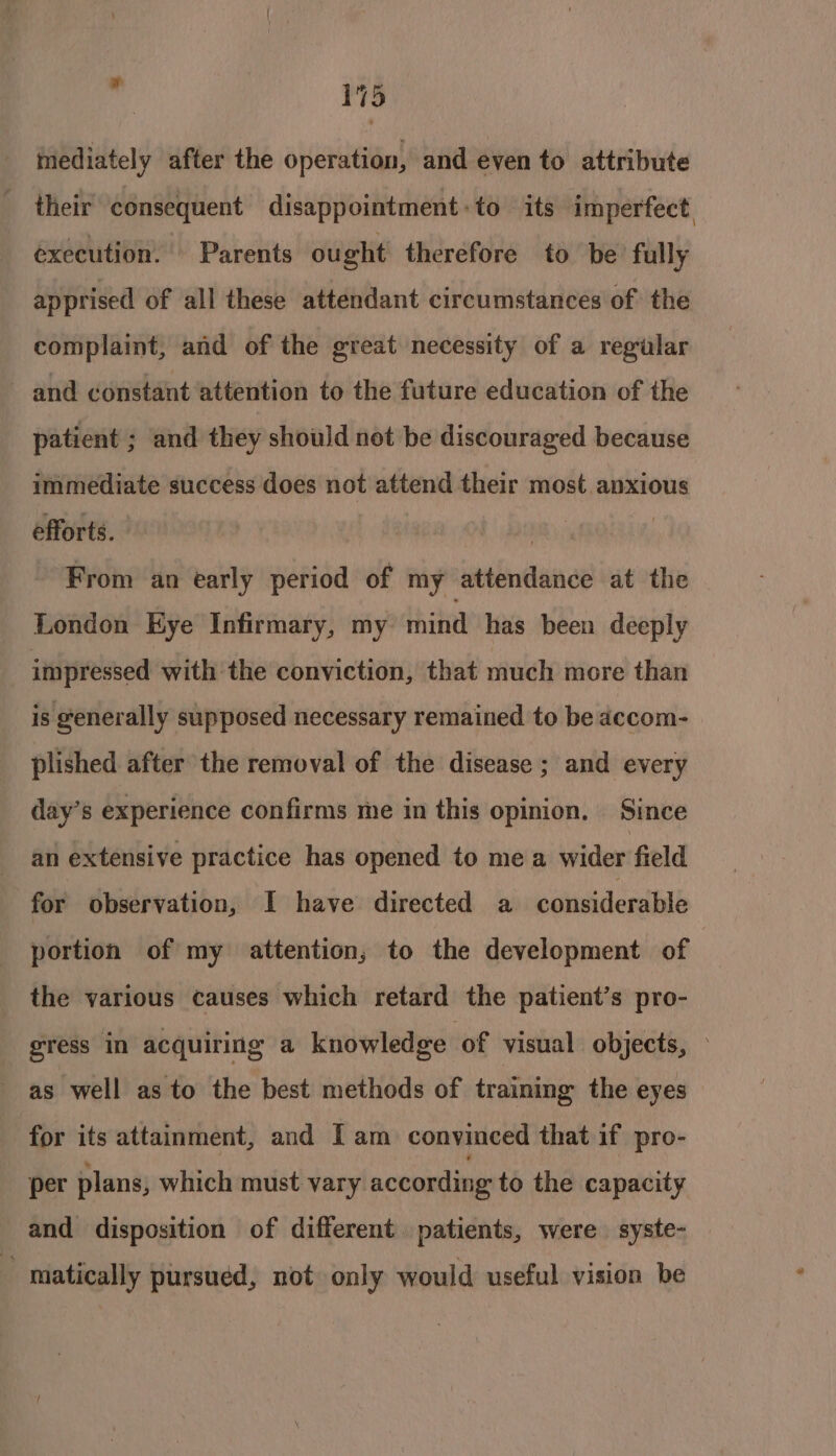 mediately after the operation, and even to attribute their consequent disappointment: to its imperfect execution. Parents ought therefore to be fully apprised of all these attendant circumstances of the complaint, and of the great necessity of a regular and constant attention to the future education of the patient ; and they should net be discouraged because immediate success does not attend their most anxious efforts. . | From an early period of my attendance at the London Eye Infirmary, my mind has been deeply impressed with the conviction, that much more than is generally supposed necessary remained to be accom- plished after the removal of the disease ; and every day’s experience confirms me in this opinion. Since an extensive practice has opened to mea wider field for observation, I have directed a considerable portion of my attention, to the development of the various causes which retard the patient’s pro- gress in acquiring a knowledge of visual objects, - as well as to the best methods of training the eyes for its attainment, and [am convinced that if pro- per plans, which must vary according to the capacity and disposition of different patients, were syste- matically pursued, not only would useful vision be