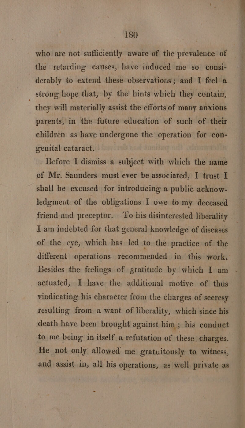 who are not sufficiently aware of the prevalence of the retarding causes, have induced me so. consi- derably to extend these observations; and I feel a strong hope that, by the hints which they contain, : they will materially assist the efforts of many anxious parents, in the future education of such of their children as have undergone the operation for con- cenital cataract. | Before I dismiss a subject with which the name of Mr. Saunders must ever be associated, I trust IT shall be excused for introducing a public acknow- ledgment of the obligations I owe to my deceased friend and preceptor. ‘lo his disinterested liberality — I am indebted for that general knowledge of diseases of the eye, which has. led to the practice of the different operations recommended in this work, Besides the feelings of gratitude by which I am actuated, I have the additional motive of thus vindicating his character from the charges of secresy resulting from a want of liberality, which since his death have been brought against him; his conduct to me being in itself a refutation of these charges. He not only allowed me gratuitously to witness, and assist in, all his operations, as well private as