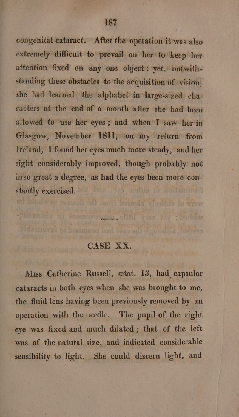 congenital cataract. After the operation it/was also extremely difficult to prevail on her to’ keep her attention fixed on any one object: yet, notwitl- standing these obstacles to the acquisition of ‘vision, she had learned the alphabet in large-sized’ cha- racters at the end of a month after she had been allowed to use her eyes; and when I saw her in Glassow, November 1811, om my return from Ireland, I found her eyes much more steady, and her sight considerably improved, though probably: not inso great a degree, as had the eyes been more con- stantly exercised. CASE XX. Miss Catherine Russell, xtat. 13, had, capsular cataracts in both eyes when she was brought to me, the fluid lens having been previously removed by an operation with the needle. The pupil of the nght eye was fixed and much dilated ; that of the left — ad of the natural size, and indicated considerable sensibility to light. She could discern light, and