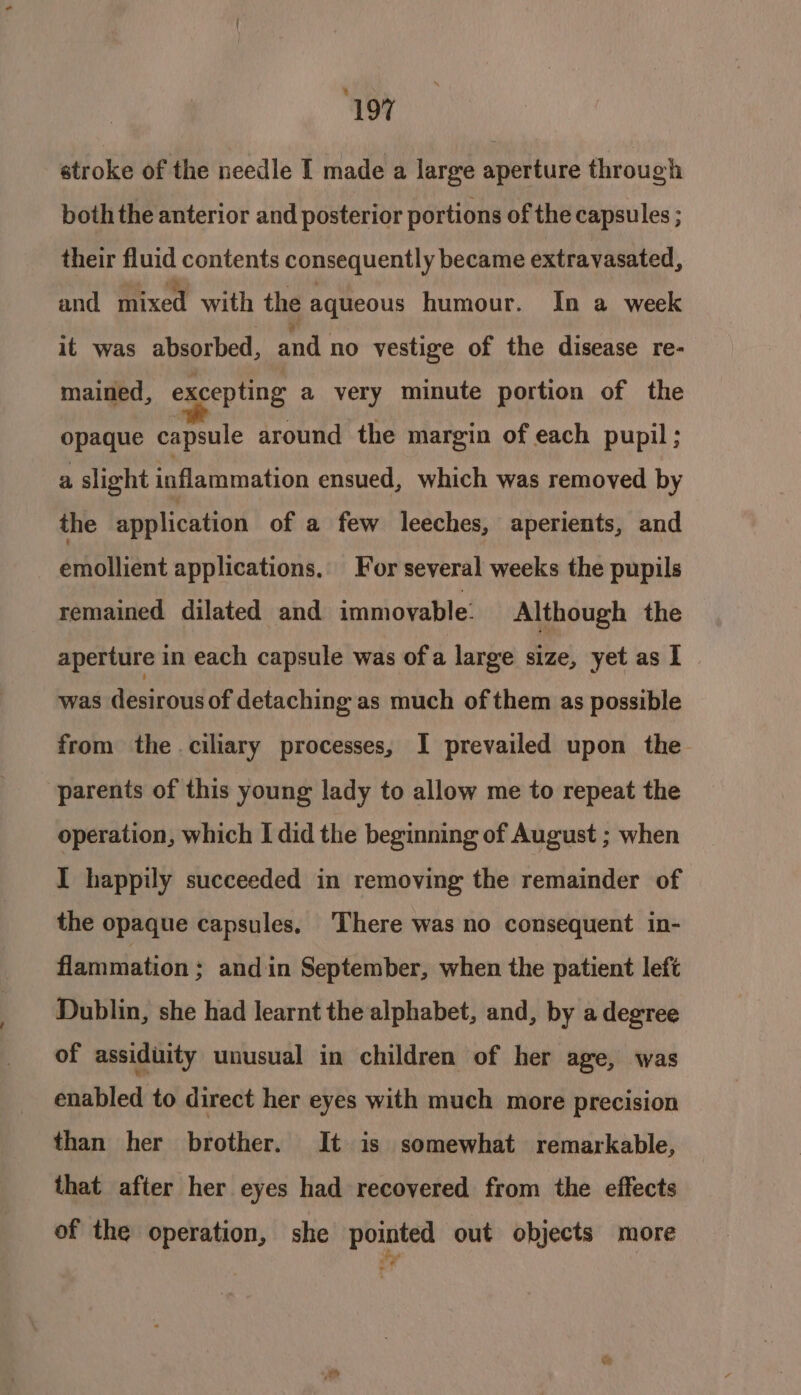 ‘197 stroke of the needle I made a large aperture through both the anterior and posterior portions of the capsules ; their fluid contents consequently became extravasated, and mixed with the aqueous humour. In a week it was absorbed, and no vestige of the disease re- mained, excepting a very minute portion of the opaque capsule around the margin of each pupil; a slight inflammation ensued, which was removed by the application of a few leeches, aperients, and emollient applications. For several weeks the pupils remained dilated and immovable: Although the aperture in each capsule was ofa large size, yet as I was desirous of detaching as much of them as possible from the ciliary processes, I prevailed upon the parents of this young lady to allow me to repeat the operation, which I did the beginning of August ; when I happily succeeded in removing the remainder of the opaque capsules. There was no consequent in- flammation : and in September, when the patient left Dublin, she had learnt the alphabet, and, by a degree of assiduity unusual in children of her age, was enabled to direct her eyes with much more precision than her brother. It is somewhat remarkable, that after her eyes had recovered from the effects of the operation, she pointed out objects more