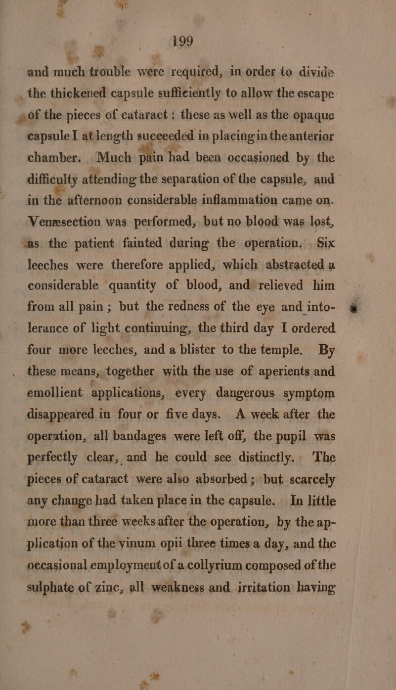 a # as 199 and much trouble were required, in order to divide _the thickened capsule sufficiently to allow the escape of the pieces of cataract : these as well as the opaque capsule at length succeeded in placing in the anterior chamber. Much p in had ‘been occasioned by the difficulty attending the separation of the capsule, and in the afternoon considerable inflammation came on. Venezsection was performed, but no blood was lost, vas the patient fainted during the operation. . Six leeches were therefore applied, which abstracted a considerable quantity of blood, and relieved him from all pain ; but the redness of the eye and into- lerance of light continuing, the third day I ordered four more leeches, and a blister to the temple. By these means, together with the use of aperients and emollient applications, every dangerous symptom disappeared in four or five days. A week after the operation, all bandages were left off, the pupil was perfectly clear, and he could see distinctly.. The pieces of cataract were also absorbed; but scarcely any change had taken place in the capsule. In little more than three weeks after the operation, by the ap- plication of the yinum opti three times a day, and the occasional employment of a.collyrium composed of the sulphate of zinc, all weakness and. irritation haying a