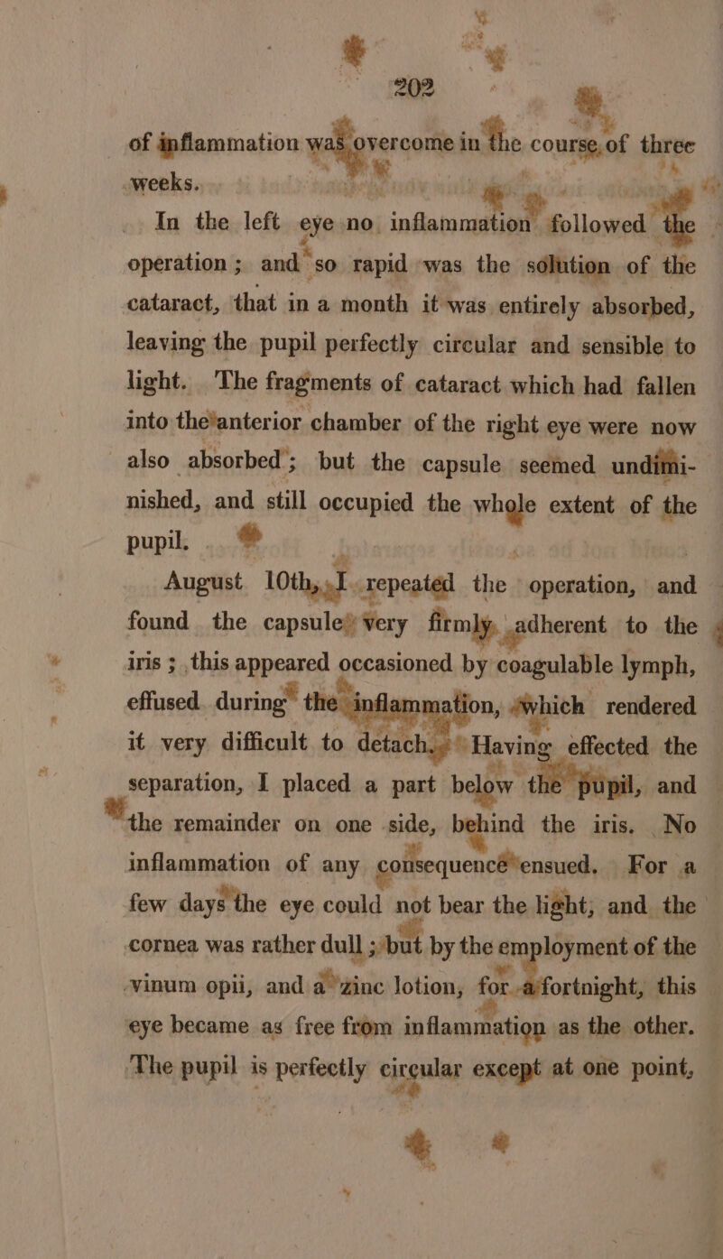 of mfiammation v ab overcome inthe course,of three hie ke a aly : a weeks. yf Y wars sh tegaee Mt In the left eye no. inftatonatalte followed 1 operation ; and so rapid was the solution of ‘the cataract, that in a month it was entirely absorbed, leaving the pupil perfectly circular and sensible to light. The fragments of cataract which had fallen into thelanterior chamber of the right eye were now —also— absorbed’; but the capsule seemed undimi- nished, and still occupied the whole extent of the pupil. tl ji , | August LOth, I. repeated the operation, and found the capsule’ very firmly, adherent to the ‘ iris ; ,this appeared occasioned by coagulable lymph, effused. durin * the Yin nation, which rendered it very difficult to detac age ida effected the hl é gt kt separation, I placed a part b ow the pu pil, and the remainder on one side, behind the iris. _No inflammation of any couisequencéensued, For a few days the eye could not bear the light; and the cornea was rather dull ; but by the employment of the -vinum opii, and a zinc lotion, K) Maat this ‘eye became as free from inflammation as the other. — The pupil Ag perfectly fens except at one point,