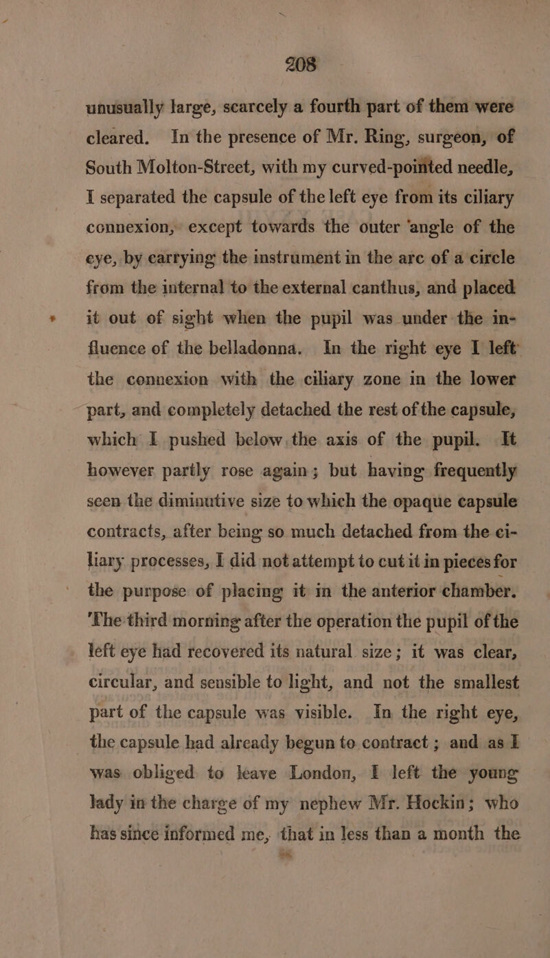 unusually large, scarcely a fourth part of them were cleared. In the presence of Mr. Ring, surgeon, of South Molton-Street, with my curved-poimted needle, I separated the capsule of the left eye from its ciliary connexion, except towards the outer ‘angle of the eye, by carrying the instrument in the arc of a circle from the internal to the external canthus, and placed it out of sight when the pupil was under the in- fluence of the belladonna. In the right eye I left the connexion with the ciliary zone in the lower part, and completely detached the rest of the capsule, which I pushed below, the axis of the pupil. It however partly rose again; but having frequently seen the diminutive size to which the opaque capsule contracts, after being so much detached from the ci- lary processes, I did not attempt to cut it in pieces for the purpose of placing it m the anterior chamber. ‘The third morning after the operation the pupil of the left eye had recovered its natural size; it was clear, circular, and sensible to light, and not the smallest part of the capsule was visible. In the right eye, the capsule had already begun to. contract ; and as I was obliged to leave London, I left the young lady in the charge of my nephew Mr. Hockin; who has since informed me, that in Jess than a month the