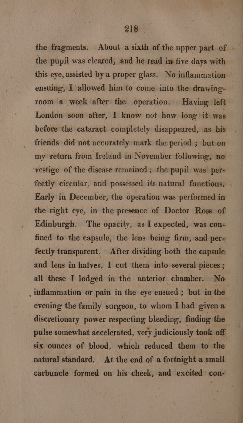 216 _ the fragments. About a sixth of the upper part of - the pupil was cleared, and he read im five days with this eye, assisted by a proper glass. No inflammation - ensuing, 1 allowed him to come. into the drawing- room a week after the operation. Having left London soon after, I know not how long it was before the cataract completely disappeared, as his friends did not accurately mark the period ; but on my return from Ireland in November following, ne vestige of the disease remained ; the pupil was per- fectly circular, and possessed its natural functions, . Early in December, the operation was performed in the right eye, in the presence of Doctor Ross of Edinburgh. The opacity, as 1 expected, was con- fined to the capsule, the lens being firm, and per- fectly transparent. After dividing both the capsule and lens in halves, I cut them into several pieces ; all these I lodged in the anterior chamber. No . inflammation or pain in the eye ensued ; but in the evening the family surgeon, to whom I had givena discretionary power respecting bleeding, finding the pulse somewhat accelerated, very judiciously took off six ounces of blood, which reduced them to the | natural standard. At the end of a fortnight a small carbuncle formed on his cheek, and excited con-
