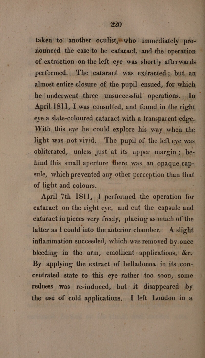 taken’ to’ ‘another oculist;®who | immediately «pro- nounced the case to be cataract, and the operation — of extraction on the left eye ane shortly afterwards performed. The cataract. was extracted ; but.an almost entire closure of the pupil ensued, for which he underwent. three unsuccessful’ operations. In — April, 1811, I was, consulted, and found in the right eye a slate-coloured cataract with a transparent edge. With this eye he could explore his way when the light was not vivid. The pupil of the left eye was obliterated, unless just at its upper margin; be- hind this small aperture there was an opaque cap- sule, which prevented any other perception than that of light and colours. | | | April 7th 1811, I performed the operation for cataract on the right eye, and cut the capsule and cataract in pieces very freely, placing as much of the latter as I could into the anterior chamber. A slight inflammation succeeded, which was removed by once bleeding in the arm, emollient »applications, &amp;c. By applying the extract of belladonna in its con- centrated state to this eye rather too soon, some redness was re-induced, but: it disappeared by the use of cold applications. I left London in a