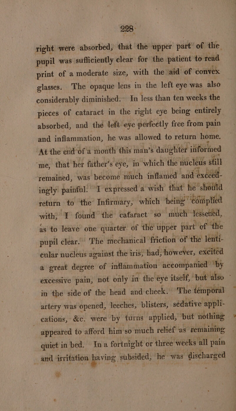 right ‘were absorbed, that the upper part’ of the pupil was sufficiently clear for the patient to read print of a moderate size, with the aid of convex glasses. The opaque lens in the left eye was also considerably diminished. In less than ten weeks the pieces of cataract in the right eye being entirely absorbed, and the left eye perfectly free from pain and inflammation, he was allowed to return home. At the end of'a month this man’s daughter itiformed ‘me, that her father’s eye, in which the nucleus still ‘remained, was become much inflamed and ‘execed- ingly painful. ‘1 expressed a wish that he’ sheild return to ‘the Infirmary, which being’ COniplied with; { found thé cafaract’ so much” lessetied, as to leave one quarter of the’ upper part of ‘the pupil clear. ‘The mechanical friction of the lenti- cular nudleus against the iris, had, however, excited a great degree of inflammation accompanied “by excessive pain, not only in the eye itself, but’ also” in the side of the head and cheek. The témporal artery was opened, leeches, blisters, sédative appli- _ cations, &amp;c. were by turns applied, but nothing appeared to afford him so much relief ‘as remaining quiet in bed. Ina fortnight or three weeks all pain and irritation Meat S subsided, he - was discharged . te