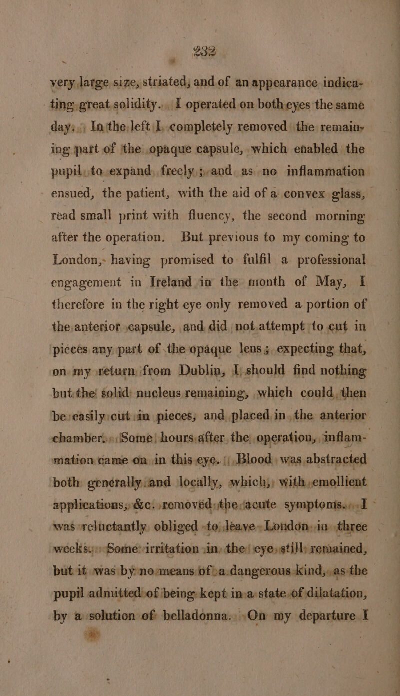 a very large size, striated; and of an appearance indica- | ting, great, solidity. . I operated on both eyes the same day:,, In‘the, left I, completely removed the remain- ing part of the opaque capsule, which enabled the pupil, to expand, freely,;,,and. as..no inflammation ensued, he patient, with the aid of a convex glass, read small print with fluency, the second morning after the operation. But previous to my coming to London, having promised to fulfil a professional engagement in Ireland io the month of May, I therefore in the right eye only removed a portion of the anterior capsule, and did, not.attempt to cut in pieces any part of the opaque lens 3, expecting that, on. my return, from Dublin, I, should find nothing but: the’ solid: nucleus remaining, which could, then be easily cut :in pieces; and placed. in. the anterior chamber. Some) hours:after. the; operation, inflam- | mation came on in this eye. (Blood was abstracted both genérally and locally, which, with,emollient applications; &amp;c. removed; theacute symptonis...1 was reluctantly, obliged -to, leave London, in three weeks. Some irritation .in, the: eye, still; remained, but it was by no:means ofa. dangerous kind,,asthe— pupil admitted of being: kept in.a state,of dilatation, by a solution of: belladonna. .On my departure I ae | Pi