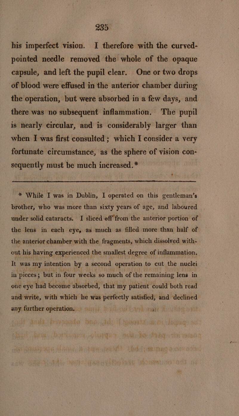 239 his imperfect vision. I therefore with the curved- pointed needle removed the whole of the opaque capsule, and left the pupil clear. One or two drops of blood were effused in the anterior chamber during the operation, but were absorbed in a few days, and. there was no subsequent inflammation. The pupil is nearly circular, and is considerably larger than when I was first consulted ; which I consider a very fortunate circumstance, as the sphere of vision. con- sequently must be much increased.* * While I was in Dublin, I operated on this gentleman’s brother, who was more than sixty years of age, and laboured under solid cataracts. I sliced off from the anterior portion of the lens in each eye, as much as filled more than half of the anterior chamber with the fragments, which dissolved with- out his having experienced the smallest degree of inflammation. It was my intention by a second operation to cut the nuclei in pieces ; but in four weeks so much of the remaining lens in one eye had become absorbed, that my patient could both read and write, with which he was perfectly satisfied, and ‘declined any further operation, : ate :