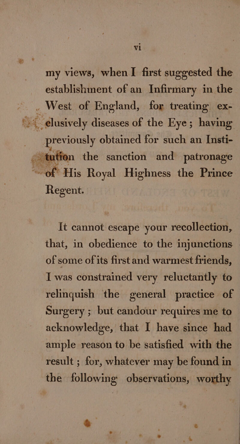 my views, when I first suggested the establishment of an Infirmary in the . West of England, for treating ex- 4. dusively diseases of the Eye; having previously obtained for such an Insti- ution the sanction and patronage Regent. It cannot escape your recollection, that, in obedience to the injunctions. | of some of its first and warmest friends, I was constrained very reluctantly to relinquish the general practice of Surgery ; but candour requires me to acknowledge, that I have since had ample reason to be satisfied with the result ; for, whatever may be found in the following observations, worthy