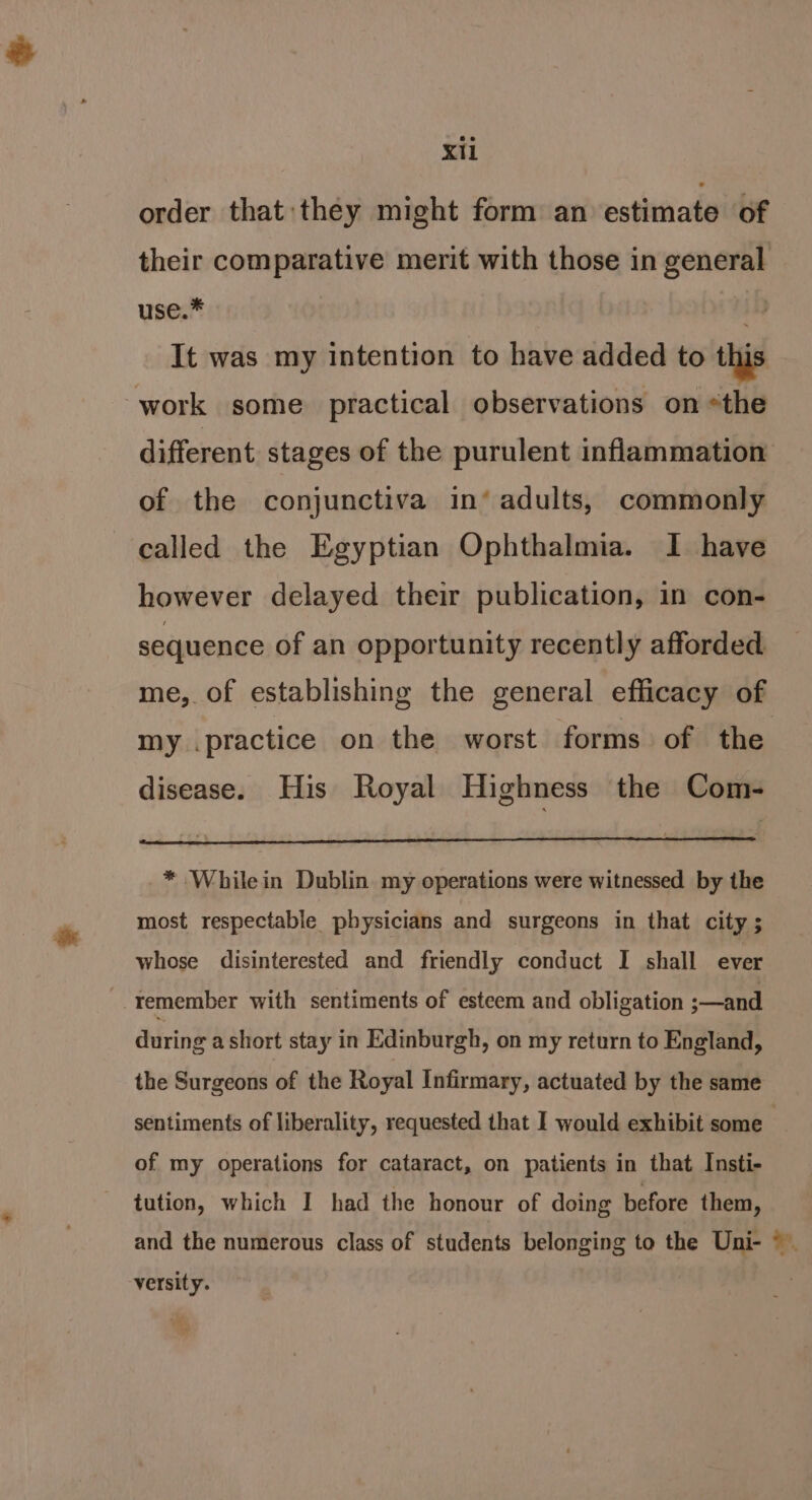 order that they might form an estimate of their comparative merit with those in general use.* ib It was my intention to have added to this work some practical observations on *the different stages of the purulent inflammation of the conjunctiva in‘ adults, commonly called the Egyptian Ophthalmia. I have however delayed their publication, in con- sequence of an opportunity recently afforded me, of establishing the general efficacy of my .practice on the worst forms of the disease. His Royal Highness the Com- * Whilein Dublin. my operations were witnessed by the most respectable physicians and surgeons in that city ; whose disinterested and friendly conduct I shall ever remember with sentiments of esteem and obligation ;—and during a short stay in Edinburgh, on my return to England, the Surgeons of the Royal Infirmary, actuated by the same sentiments of liberality, requested that I would exhibit some | of my operations for cataract, on patients in that Insti- tution, which I had the honour of doing before them, and the numerous class of students belonging to the Uni- ©. versity.