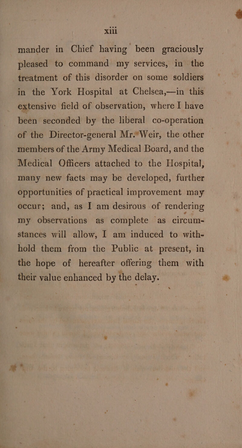 mander in Chief having been graciously pleased to command my services, in the treatment of this disorder on some soldiers in the York Hospital at Chelsea,—in this extensive field of observation, where I have been seconded by the liberal co-operation of the Director-general Mr.*Weir, the other members of the Army Medical Board, and the Medical Officers attached to the Hospital, many new facts may be developed, further opportunities of practical improvement may occur; and, as | am desirous of rendering my observations as complete as circum- stances will allow, 1 am induced to with- hold them from the Public at present, in the hope of hereafter offering them with their value enhanced by the delay.