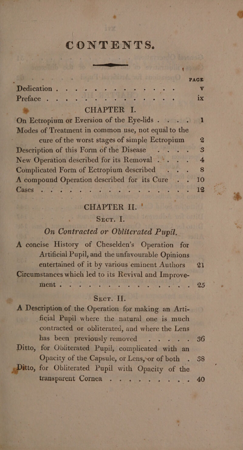 CONTENTS. cere Mies : ; Ee PAGE Dedication . v Ug ee as cea ix ~ : CHAPTER 1. On Ectropium or Eversion of the Eye-lids . cine) Wee Modes of Treatment in common use, not equal to the cure of the worst stages of simple Ectropium 2 Description of this Form of the Disease 3 New Operation described for its Removal. °. 4 Complicated Form of Ectropium described 8 A compound pipcretion described for its Cure 10 Cases 13 CHAPTER II. ' . wner, I. On Contracted or Obliterated Pupil. A concise History of Cheselden’s Operation for Artificial Pupil, and the unfavourable Opinions entertained of it by various eminent Authors 21 Circumstances which led to its Revival and Improve- ment . 25 Sect. II. A Description of the Operation for making an Arti- ficial Pupil where the natural one is much contracted or obliterated, and where the Lens has been previously removed oO Ditto, for Obliterated Pupil, complicated with an Opacity of the Capsule, or Lens,-or of both 38 pPitto, for Obliterated Pupil with Opacity of the mpmeparent Comea sein). ee ee 40