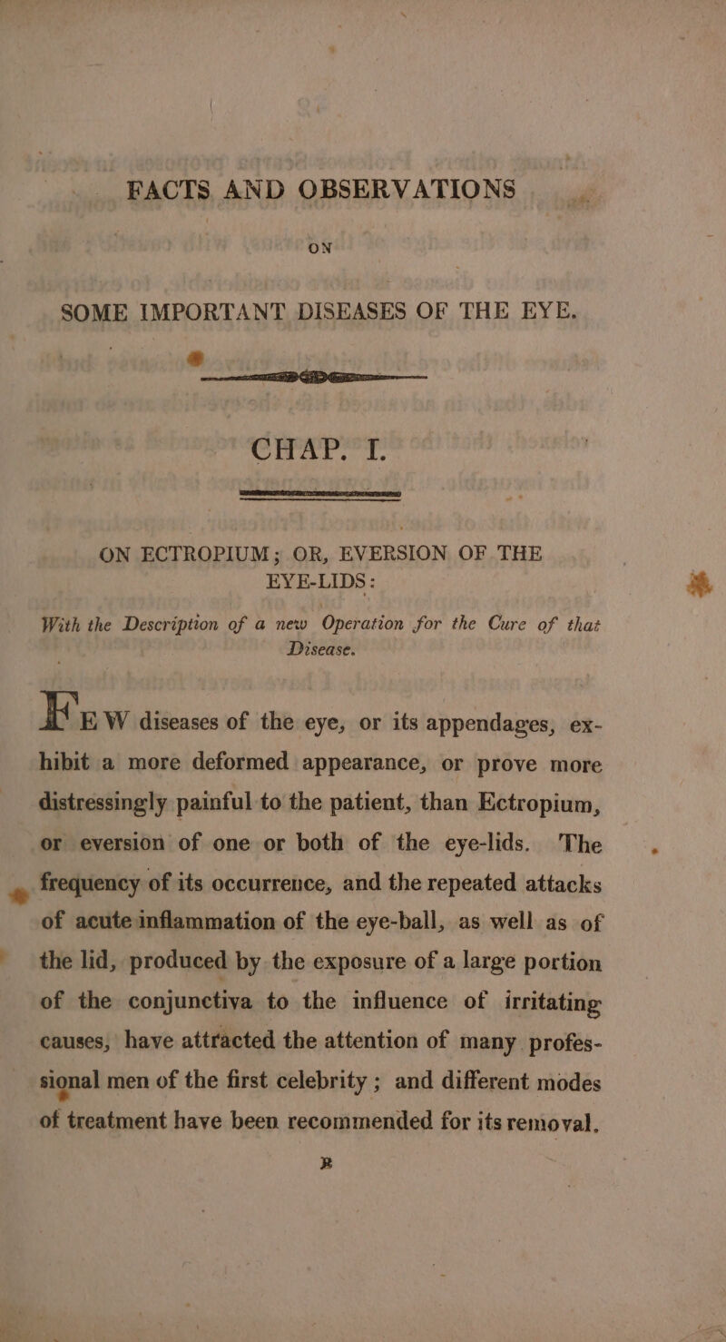 : vet FACTS. AND OBSERVATIONS ON SOME IMPORTANT DISEASES OF THE EYE. * | aes ON ECTROPIUM; OR, EVERSION OF THE EYE-LIDS: With the Description of a new Operation for the Cure of that Disease. HK E W diseases of the eye, or its appendages, ex- hibit a more deformed appearance, or prove more distressingly painful to the patient, than Ectropium, or eversion of one or both of the eye-lids. The frequency of its occurrence, and the repeated attacks of acute inflammation of the eye-ball, as well as of the lid, produced by the exposure of a large portion of the conjunctiva to the influence of irritating causes, have attracted the attention of many. profes- sional men of the first celebrity ; and different modes of treatment have been recommended for its removal. R