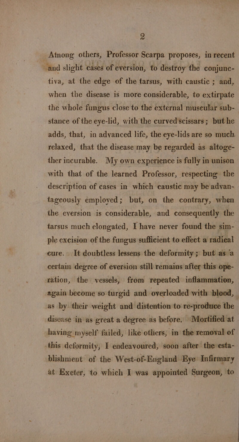 _Atmong others, Professor Scarpa proposes, in recent and slight cases of eversion, to destroy the conjune- tiva, at the edge of the tarsus, with caustic ; and, when the disease is more considerable, to extirpate the whole fungus close to the external museular sub- stance of the eye-lid, with the curved scissars ; but he adds, that, in advanced life, the eye-lids are so much. relaxed, that the disease may be regarded as altoge- ther incurable. My own experience is fully in unison with that of the aera Professor, respecting the description of cases in which caustic may be advan- tageously employed; but, on the contrary, when the eversion is considerable, and consequently the tarsus much elongated, I have never found the sim- ple excision of the fungus sufficient to effect a radical cure. It doubtless lessens the deformity; but as a certain degree of eversion still remains after this ope- ration, the vessels, from repeated inflammation, again become so turgid and overloaded with blood, as by their weight and distention to re-produce the : disease in as great a degree as before. Mortified at having myself failed, like others; in the removal of this deformity, I endeavoured, soon after the esta- blishment of the West-of-England Eye Infirmary at Exeter, to which I was appointed Surgeon, to