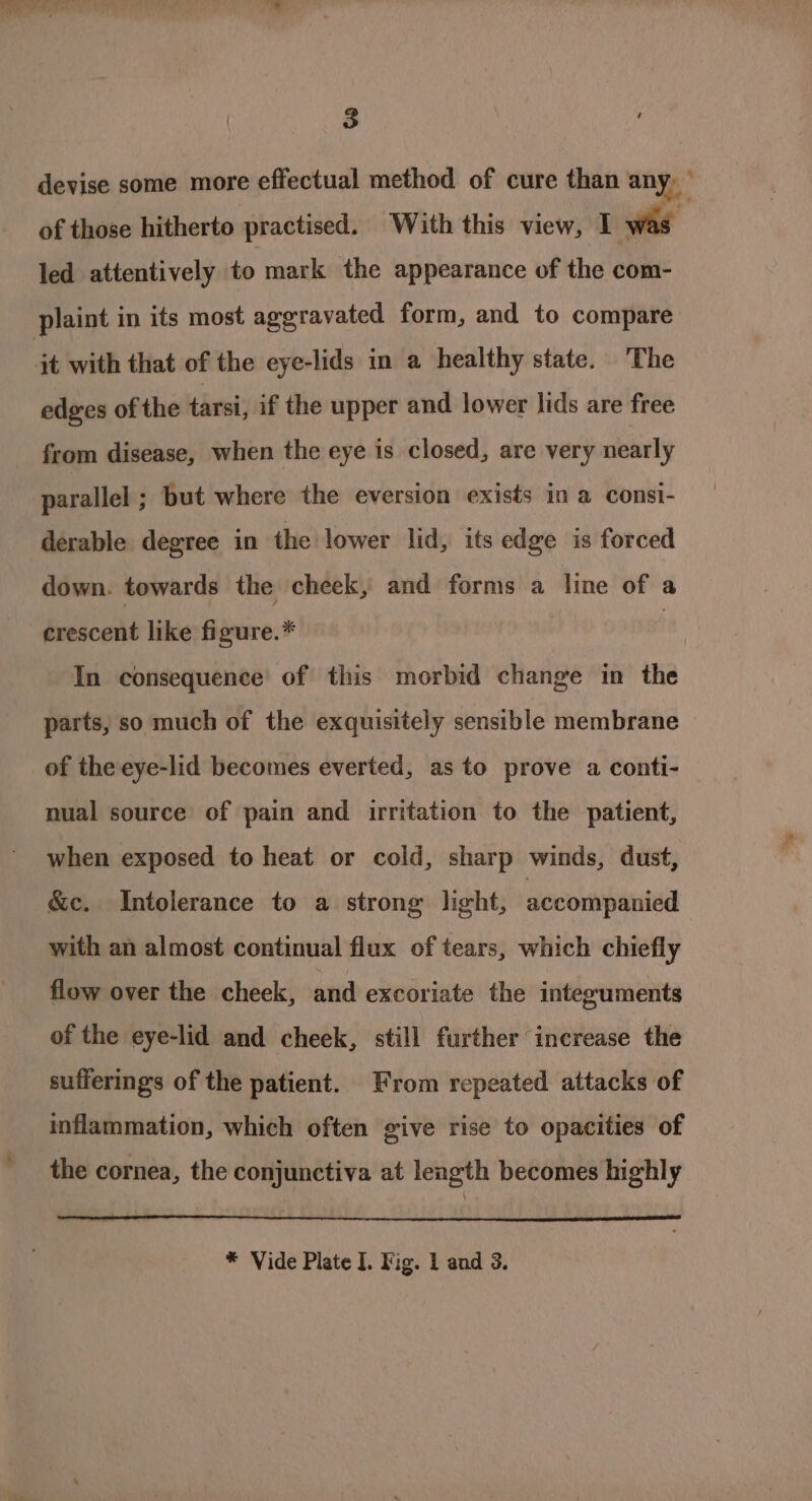 devise some more effectual method of cure than any, ; of those hitherto practised. With this view, I was . led attentively to mark the appearance of the com- plaint in its most aggravated form, and to compare jt with that of the eyelids in a healthy state. The edges of the tarsi, if the upper and lower lids are free from disease, when the eye is closed, are very nearly parallel ; but where the eversion exists in a consi- derable degree in the lower lid, its edge is forced down. towards the cheek, and forms a line of a crescent like figure.* | In consequence’ of this morbid change in the parts, so much of the exquisitely sensible membrane of the eye-lid becomes everted, as to prove a conti- nual source of pain and irritation to the patient, when exposed to heat or cold, sharp winds, dust, &amp;c. Intolerance to a strong light, accompanied with an almost continual flux of tears, which chiefly flow over the cheek, and excoriate the integuments of the eye-lid and cheek, still further increase the sufferings of the patient. From repeated attacks of inflammation, which often give rise to opacities of the cornea, the conjunctiva at length becomes highly * Vide Plate I. Fig. 1 and 3.