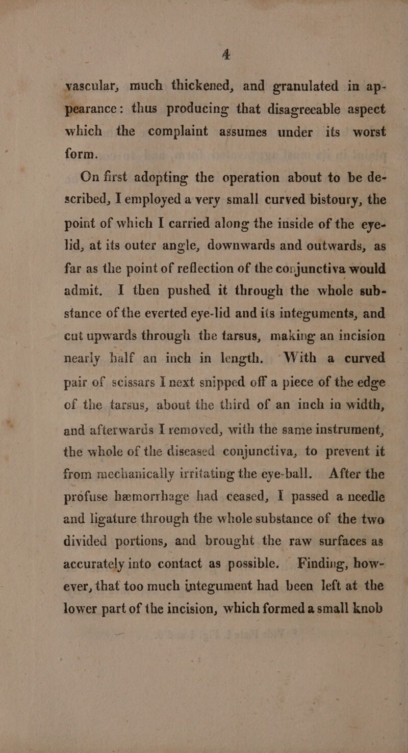 A vascular, much thickened, and granulated in ap- pearance : thus producing that disagreeable aspect which the complaint assumes under its worst form. | On first adopting the operation about to be de- scribed, I employed a very small curved bistoury, the point of which I carried along the inside of the eye- lid, at its outer angle, downwards and outwards, as far as the point of reflection of the conjunctiva would admit. I then pushed it through the whole sub- stance of the everted eye-lid and its intezuments, and cut upwards through the tarsus, making an incision nearly half an inch in length. ‘With a curved pair of scissars I next snipped off a piece of the edge of the tarsus, about the third of an inch in width, and afterwards [ removed, with the same instrument, - the whole of the diseased conjunctiva, to prevent it from mechanically irritating the eye-ball. After the profuse hemorrhage had ceased, I passed a needle and ligature through the whole substance of the two divided portions, and brought the raw surfaces as accurately into contact as possible. Finding, how- ever, that too much integument had been left at the lower part of the incision, which formed a small knob