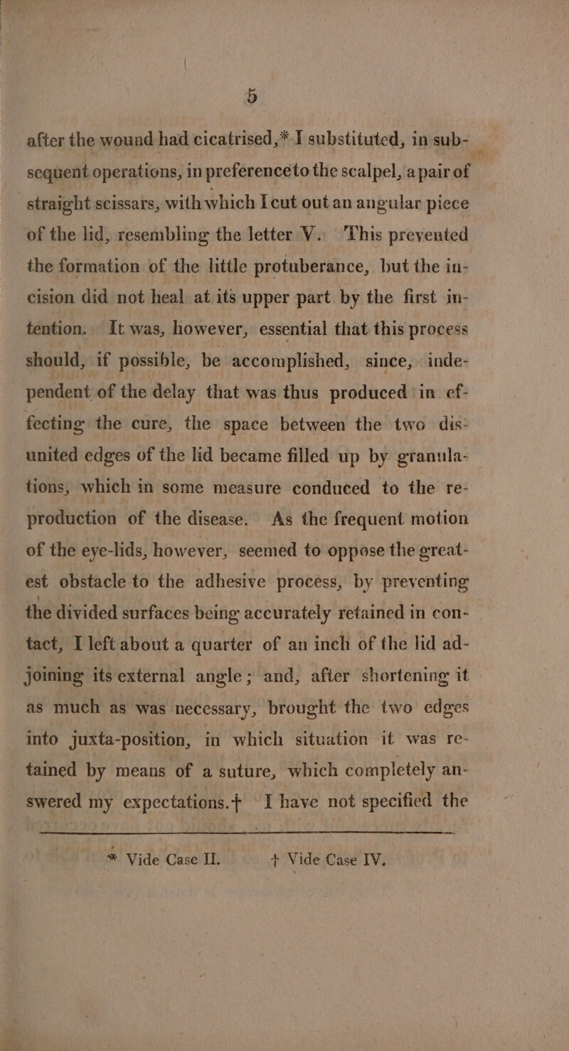 after the wound had cicatrised,* I substituted, in sub- ‘ sequent operations, in preferenceto the scalpel, a pair of | straight scissars, with which Icut out an angular piece of the lid, resembling the letter V.. This prevented the formation of the little protuberance, but the in- cision did not heal at its upper part by the first in- tention. It was, however, essential that this process should, if possible, be accomplished, since, inde- pendent of the delay that was thus produced in. ef- fecting the cure, the space between the two dis- united edges of the lid became filled up by granula- tions, which in some measure conduced to the re- production of the disease. As the frequent motion of the eye-lids, howeyer, seemed to oppose the great- est obstacle to the adhesive process, by preventing the divided surfaces being accurately retained in con- tact, I left about a quarter of an inch of the lid ad- joining its external angle; and, after shortening it as much as was necessary, brought the two edges into juxta-position, in which situation it was re- tained by means of a suture, which completely an- swered my expectations.¢ I have not specified the * Vide Case Il. + Vide Case IV.