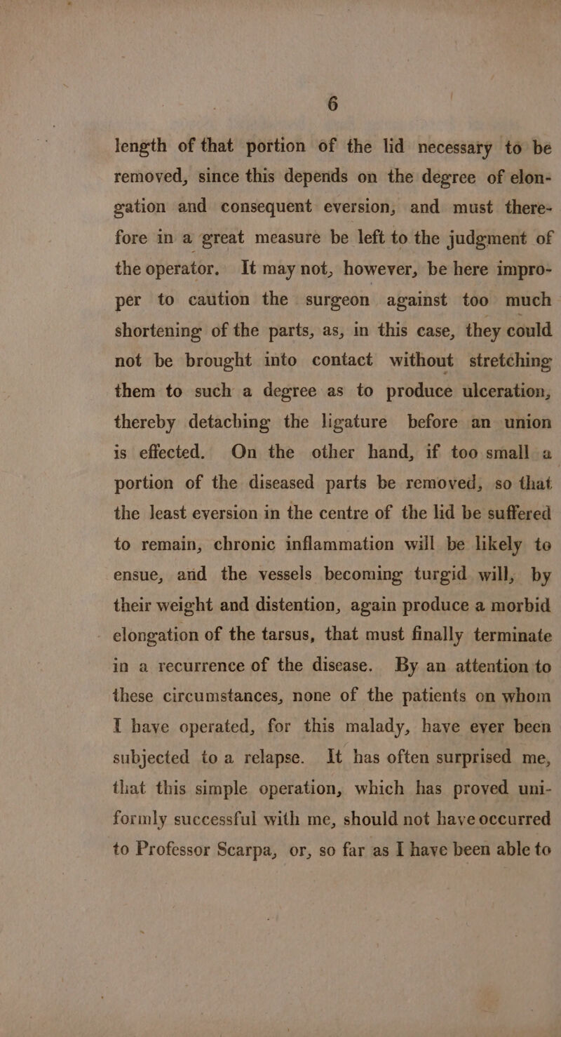 length of that portion of the lid necessary to be removed, since this depends on the degree of elon- gation and consequent eversion, and must there- fore in a great measure be left to the judgment of the operator, It may not, however, be here impro- per to caution the surgeon against too much shortening of the parts, as, in this case, they could not be brought into contact without stretching them to such a degree as to produce ulceration, thereby detaching the ligature before an union is effected. On the other hand, if too small a portion of the diseased parts be removed, so that the least eversion in the centre of the lid be suffered to remain, chronic inflammation wiil be likely to ensue, and the vessels becoming turgid will, by their weight and distention, again produce a morbid elongation of the tarsus, that must finally terminate in a recurrence of the disease. By an attention to these circumstances, none of the patients on whom I have operated, for this malady, have ever been subjected toa relapse. It has often surprised me, that this simple operation, which has proved uni- formly successful with me, should not have occurred to Professor Scarpa, or, so far as I haye been able to