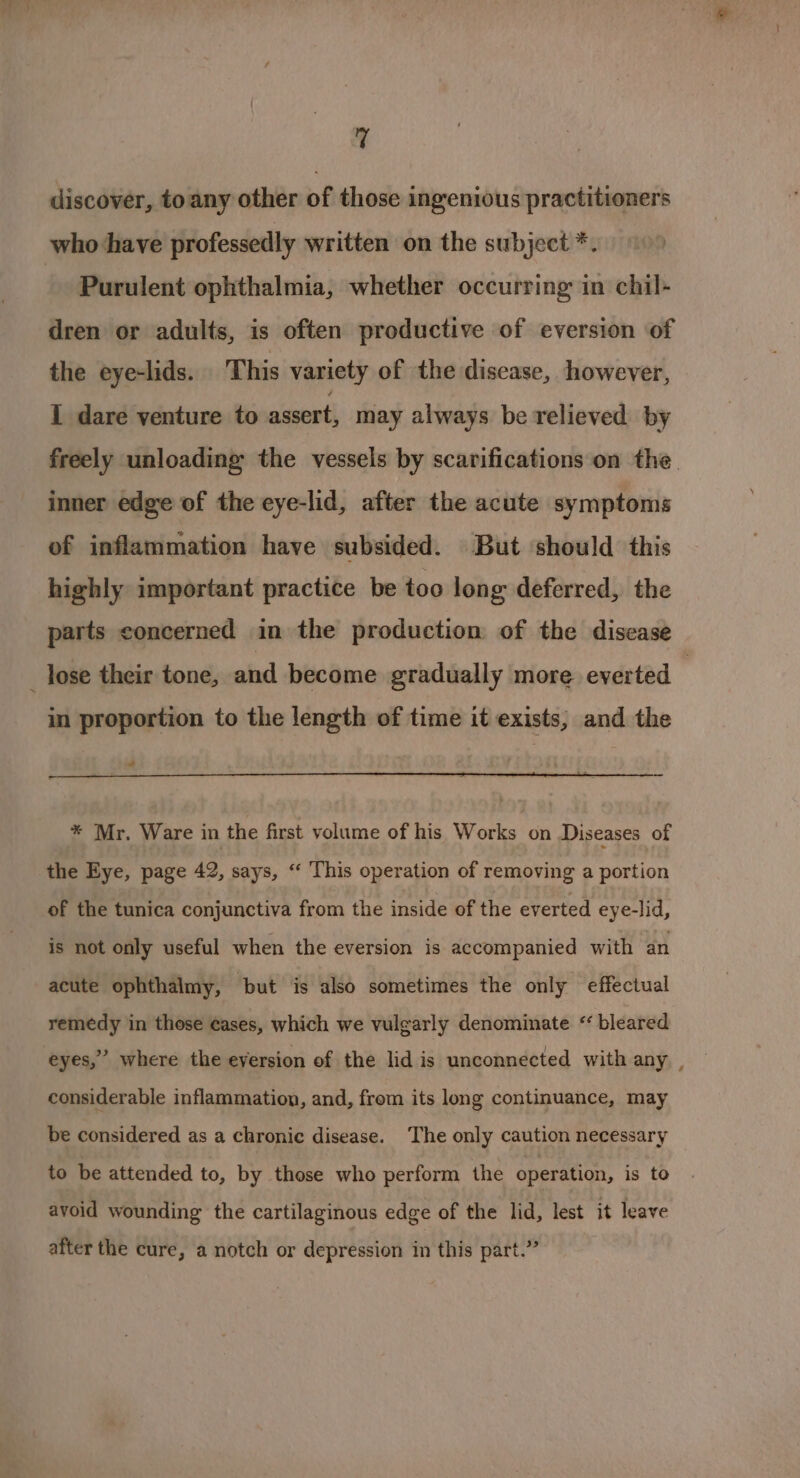 discover, toany other of those ingenious practitioners who ‘have professedly written on the subject *. - Purulent ophthalmia, whether occurring in chil- dren or adults, is often productive of eversion of the eye-lids. This variety of the disease, however, I dare venture to assert, may always be relieved by freely unloading the vessels by scarifications on the. inner edge of the eye-lid, after the acute symptoms of inflammation have subsided. But should this highly important practice be too long deferred, the parts concerned in the production of the disease _ lose their tone, and become gradually more everted | in proportion to the length of time it exists, and the “ * Mr. Ware in the first volume of his Works on Diseases of the Eye, page 42, says, “‘ This operation of removing a portion of the tunica conjunctiva from the inside of the everted eye-lid, is not only useful when the eversion is accompanied with an acute ophthalmy, but is also sometimes the only effectual remedy in those cases, which we vulgarly denominate “ bleared 2 eyes,” where the eversion of the lid is unconnected with any , considerable inflammation, and, from its long continuance, may be considered as a chronic disease. The only caution necessary to be attended to, by those who perform the operation, is to avoid wounding the cartilaginous edge of the lid, lest it leave a 39 after the cure, a notch or depression in this part.