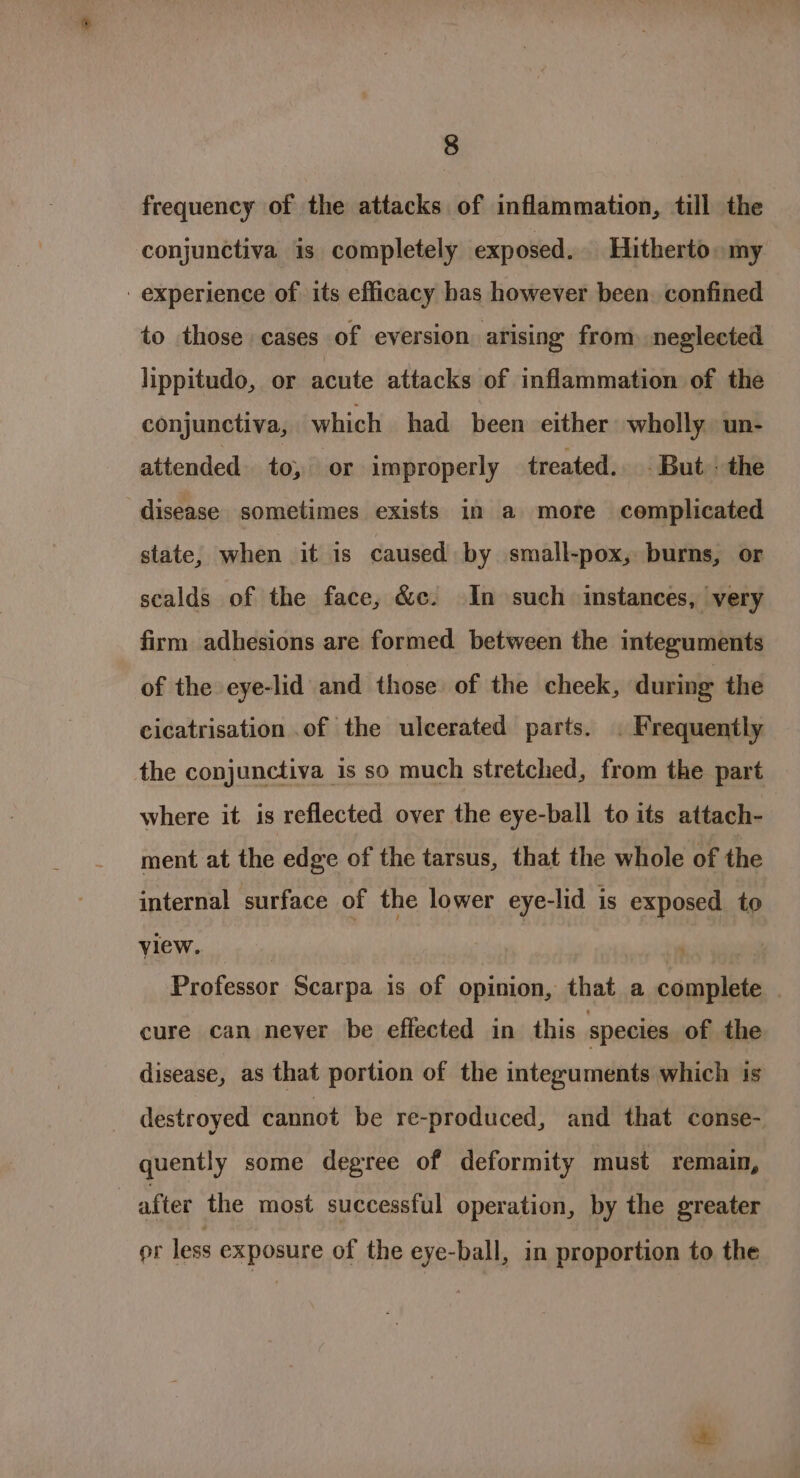 frequency of the attacks of inflammation, till the conjunctiva is completely exposed. Hitherto. my - experience of its efficacy has however been. confined to those cases of eversion arising from neglected lippitudo, or acute attacks of inflammation of the conjunctiva, which had been either wholly un- attended to, or improperly treated... But! the disease sometimes exists in a more complicated state, when it is caused by small-pox, burns, or scalds of the face, &amp;c. In such instances, very firm adhesions are formed between the integuments of the eye-lid and those of the cheek, during the cicatrisation .of the ulcerated parts. . Frequently the conjunctiva is so much stretched, from the part where it is reflected over the eye-ball to its attach- ment at the edge of the tarsus, that the whole of the internal surface of the lower eye-lid is exposed to view. | in Professor Scarpa is of opinion, that a complete | cure can never be effected in this species of the disease, as that portion of the intezuments which is destroyed cannot be re-produced, and that conse- quently some degree of deformity must remain, after the most successful operation, by the greater or less exposure of the eye-ball, in proportion to the