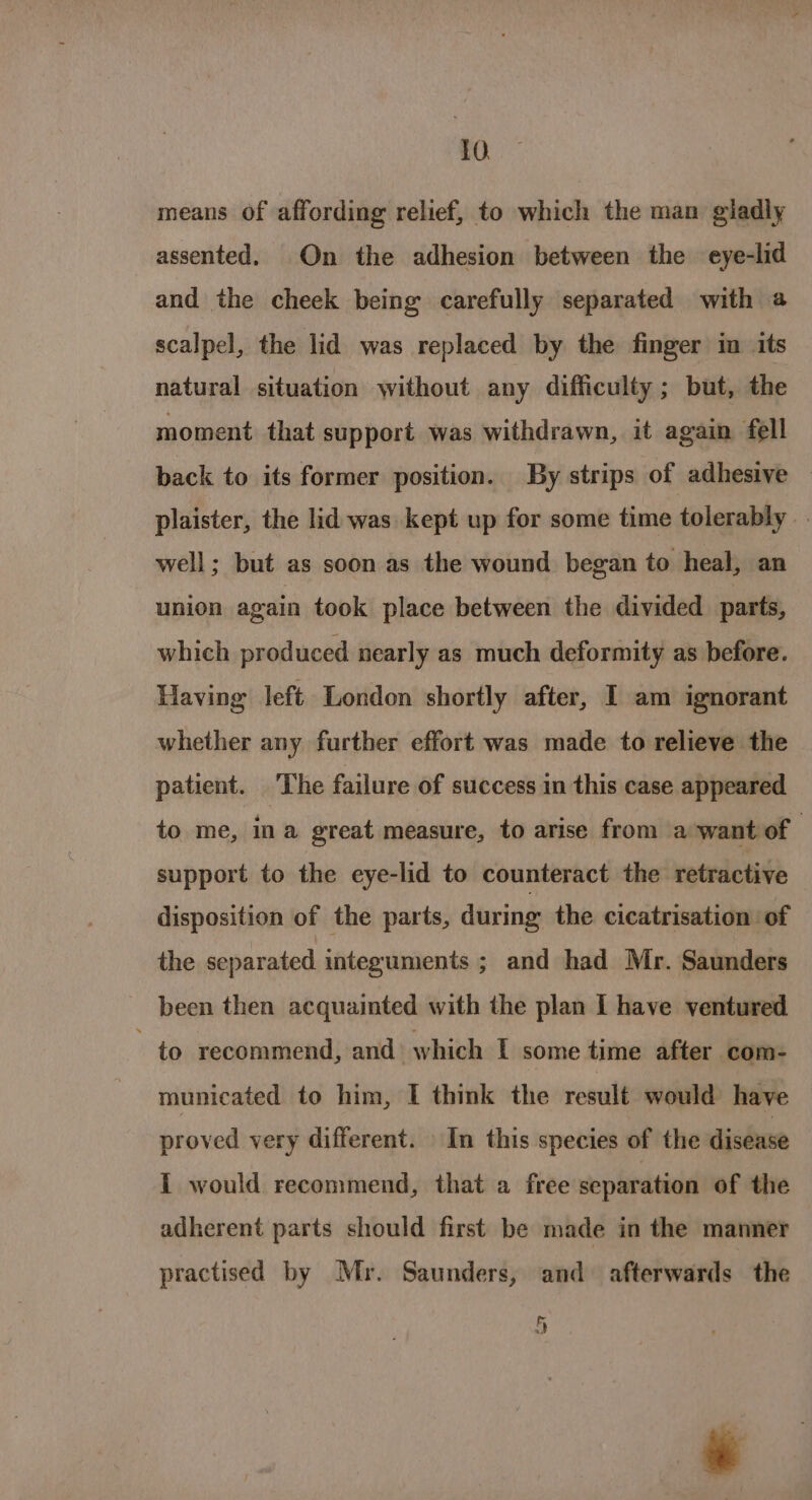 means of affording relief, to which the man gladly assented. On the adhesion between the eye-lid and the cheek being carefully separated with a scalpel, the lid was replaced by the finger in its natural situation without any difficulty ; but, the moment that support was withdrawn, it again fell back to its former position. By strips of adhesive — plaister, the lid was kept up for some time tolerably well; but as soon as the wound began to heal, an union again took place between the divided parts, which produced nearly as much deformity as before. Having left London shortly after, I am ignorant whether any further effort was made to relieve the patient. The failure of success in this case appeared to me, ina great measure, to arise from a want of support to the eye-lid to counteract the retractive disposition of the parts, during the cicatrisation of the separated integuments ; and had Mr. Saunders been then acquainted with the plan I have ventured to recommend, and which I some time after com- municated to him, I think the result would have proved very different. In this species of the disease i would recommend, that a free separation of the adherent parts should first be made in the manner practised by Mr. Saunders, and afterwards the ee Ag | &